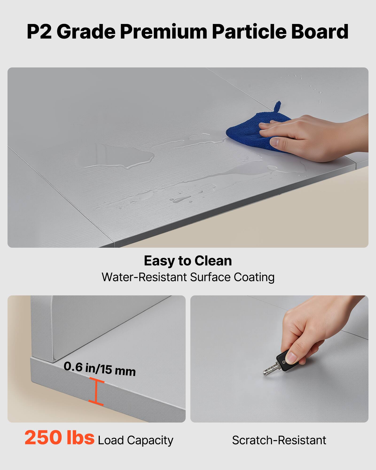 P2 Grade Premium Particle Board

- Easy to Clean
  - Water-Resistant Surface Coating

- 0.6 in/15 mm

- 250 lbs Load Capacity

- Scratch-Resistant