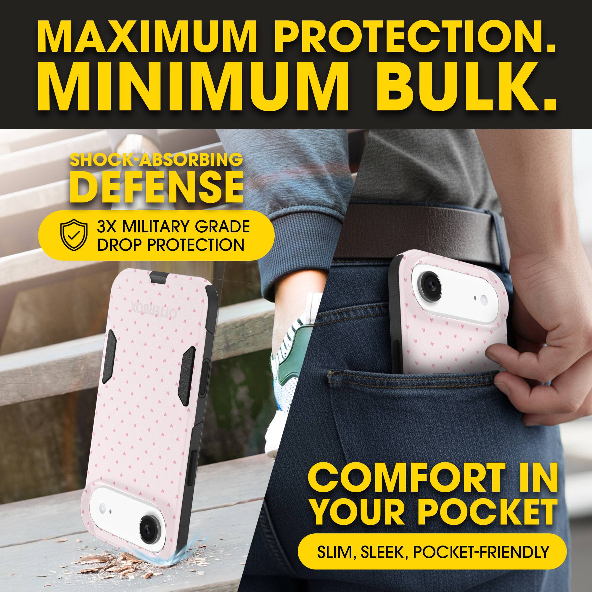 MAXIMUM PROTECTION.  
MINIMUM BULK.

SHOCK-ABSORBING DEFENSE  
3X MILITARY GRADE DROP PROTECTION

COMFORT IN YOUR POCKET  
SLIM, SLEEK, POCKET-FRIENDLY
