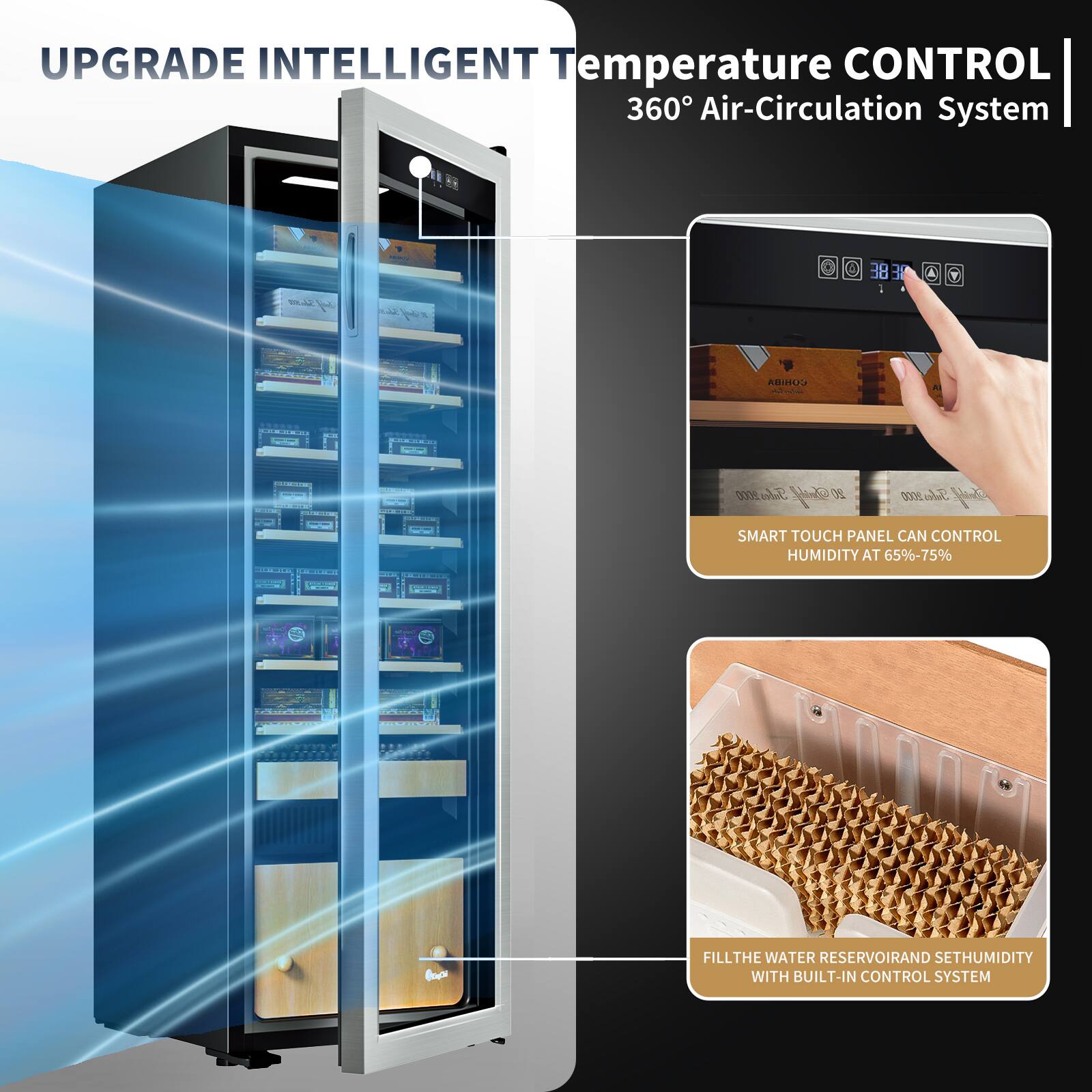 UPGRADE INTELLIGENT Temperature CONTROL 360° Air-Circulation System

SMART TOUCH PANEL CAN CONTROL HUMIDITY AT 65%-75%

FILL THE WATER RESERVOIR AND SET HUMIDITY WITH BUILT-IN CONTROL SYSTEM