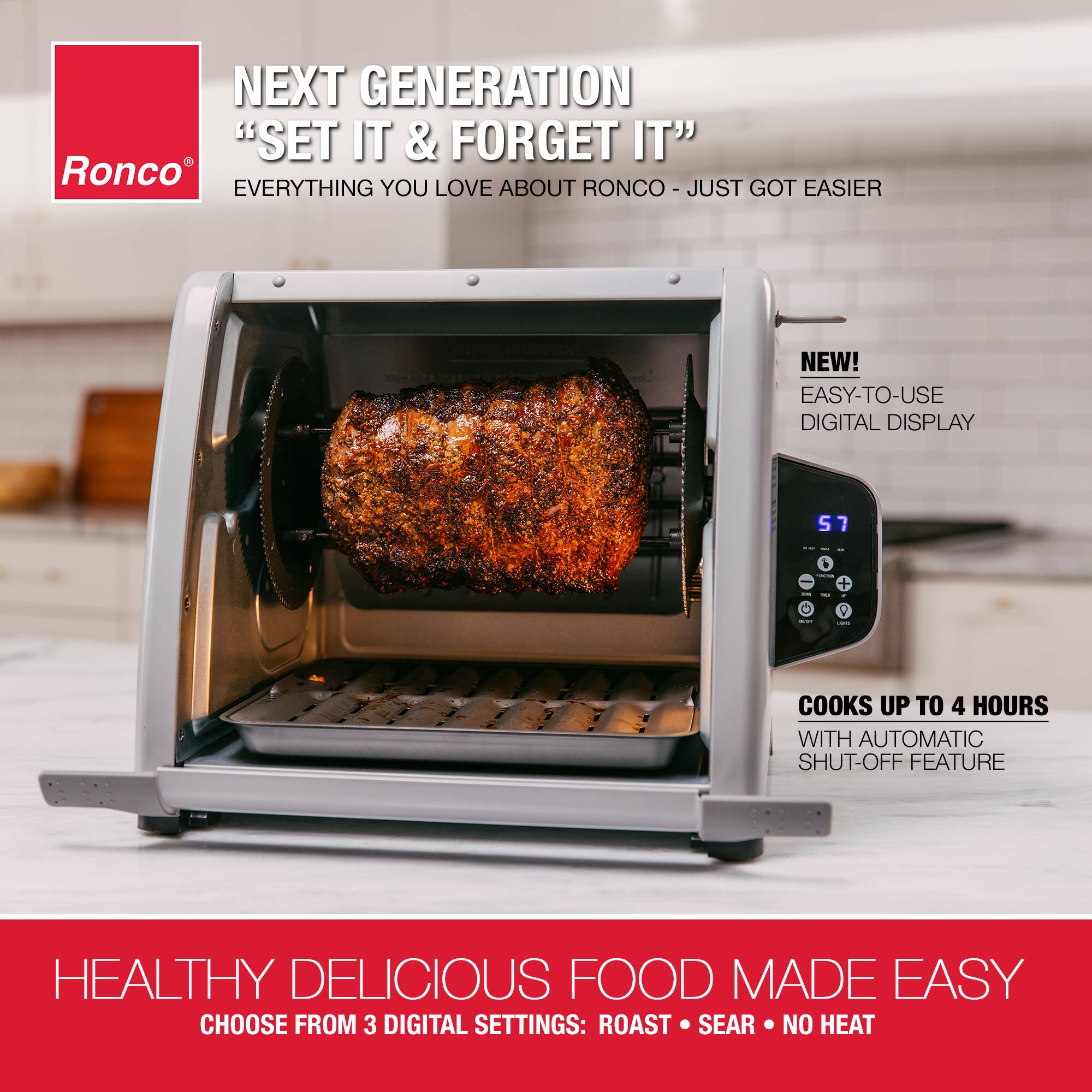 NEXT GENERATION "SET IT & FORGET IT" Ronco EVERYTHING YOU LOVE ABOUT RONCO - JUST GOT EASIER

NEW! EASY-TO-USE DIGITAL DISPLAY

COOKS UP TO 4 HOURS WITH AUTOMATIC SHUT-OFF FEATURE

HEALTHY DELICIOUS FOOD MADE EASY

CHOOSE FROM 3 DIGITAL SETTINGS: ROAST • SEAR • NO HEAT