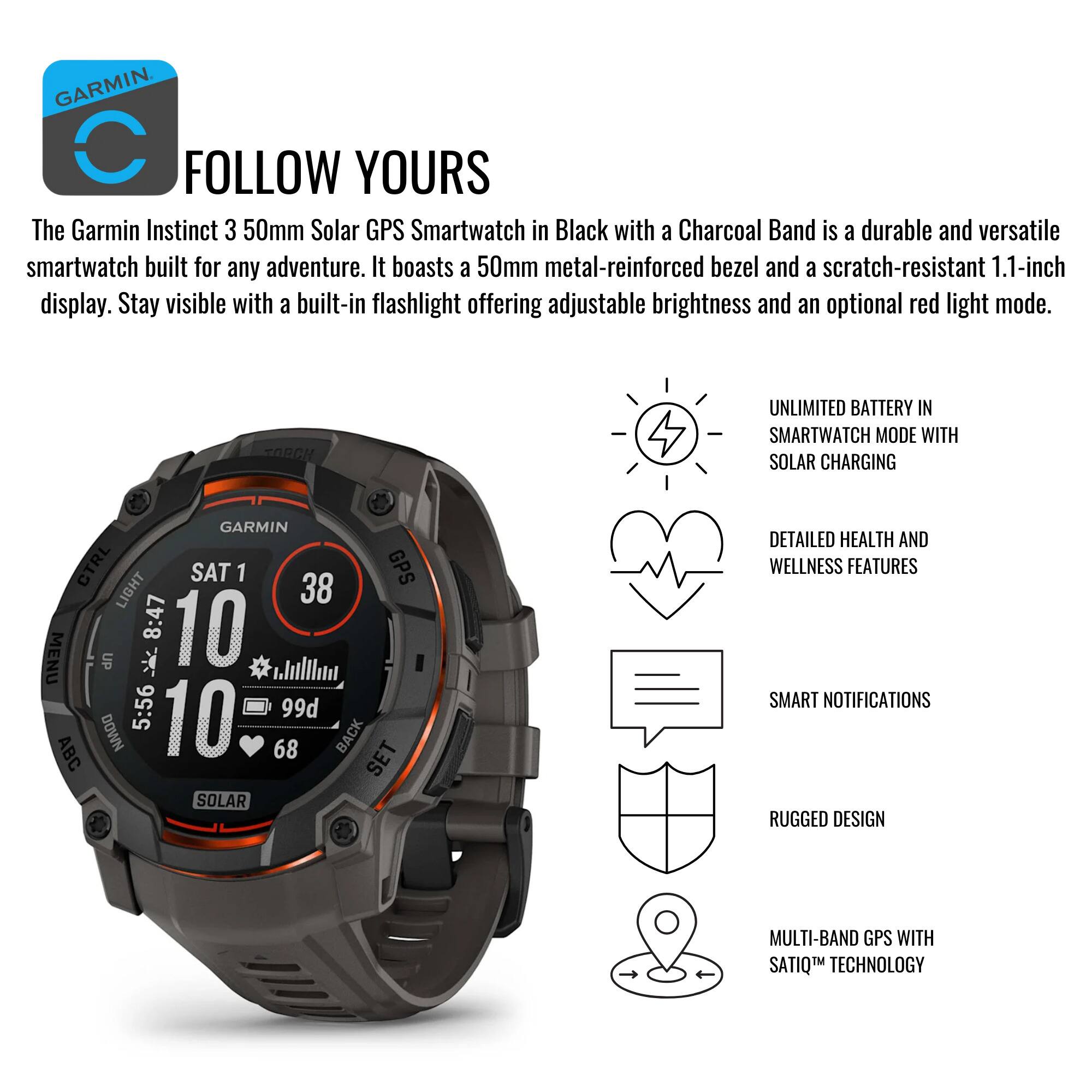 **GARMIN**

**FOLLOW YOURS**

The Garmin Instinct 3 50mm Solar GPS Smartwatch in Black with a Charcoal Band is a durable and versatile smartwatch built for any adventure. It boasts a 50mm metal-reinforced bezel and a scratch-resistant 1.1-inch display. Stay visible with a built-in flashlight offering adjustable brightness and an optional red light mode.

- **UNLIMITED BATTERY IN SMARTWATCH MODE WITH SOLAR CHARGING**
- **DETAILED HEALTH AND WELLNESS FEATURES**
- **SMART NOTIFICATIONS**
- **RUGGED DESIGN**
- **MULTI-BAND GPS WITH SATIQ™ TECHNOLOGY**