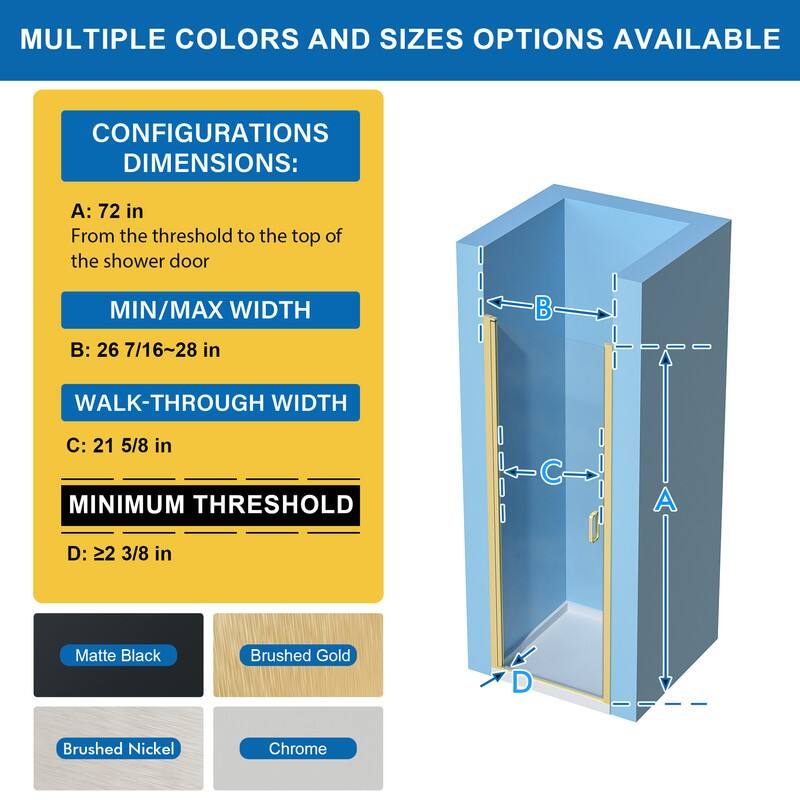 MULTIPLE COLORS AND SIZES OPTIONS AVAILABLE

CONFIGURATIONS DIMENSIONS:
A: 72 in
From the threshold to the top of the shower door

MIN/MAX WIDTH
B: 26 7/16~28 in

WALK-THROUGH WIDTH
C: 21 5/8 in

MINIMUM THRESHOLD
D: 22 3/8 in

Matte Black
Brushed Gold
Brushed Nickel
Chrome