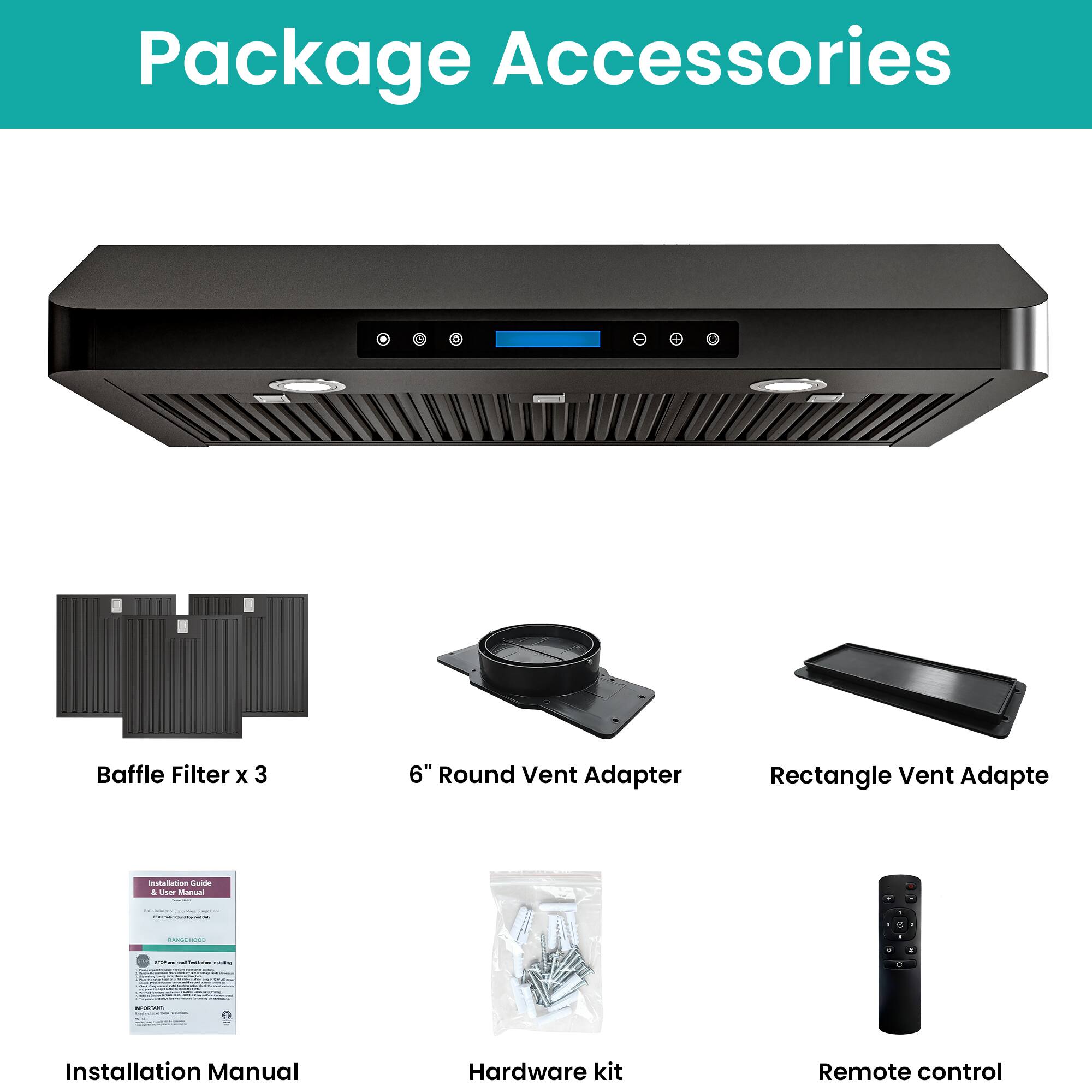 Package Accessories

- Baffle Filter x 3
- 6" Round Vent Adapter
- Rectangle Vent Adapter
- Installation Manual
- Hardware kit
- Remote control