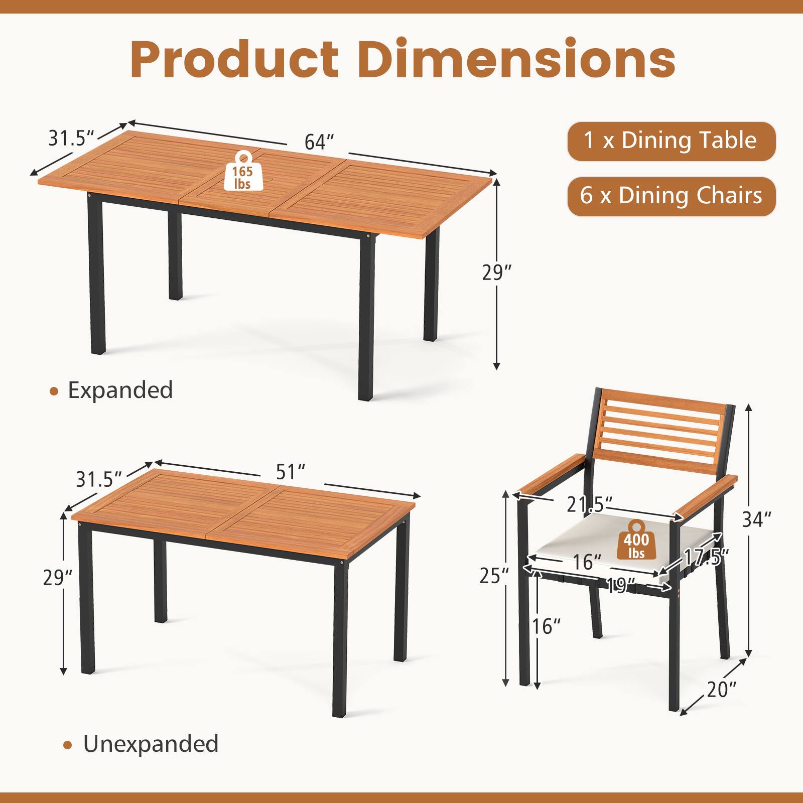 Product Dimensions

1 x Dining Table  
6 x Dining Chairs

Expanded  
- Table: 31.5" x 64" x 29"  
- Weight: 165 lbs  

Unexpanded  
- Table: 31.5" x 51" x 29"  
- Weight: 400 lbs  

Chair:  
- 21.5" x 16" x 19" x 17.5" x 20" x 34"