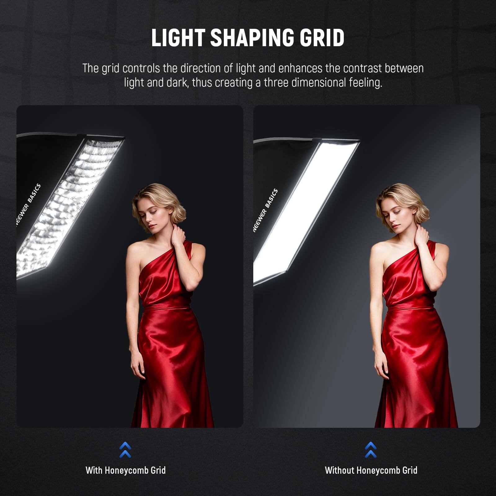 LIGHT SHAPING GRID

The grid controls the direction of light and enhances the contrast between light and dark, thus creating a three dimensional feeling.

BASICS NEEWER BASICS

With Honeycomb Grid

Without Honeycomb Grid