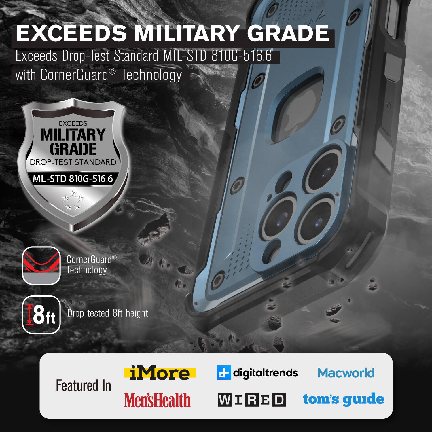 EXCEEDS MILITARY GRADE Exceeds Drop-Test Standard MIL-STD 810G-516.6 with CornerGuard Technology EXCEEDS MILITARY GRADE DROP-TEST STANDARD MIL-STD 810G-516.6 CornerGuard Technology 8ft Drop tested 8ft height iMore Featured In Men'sHealth  digitaltrends Macworld W I R E D tom's guide