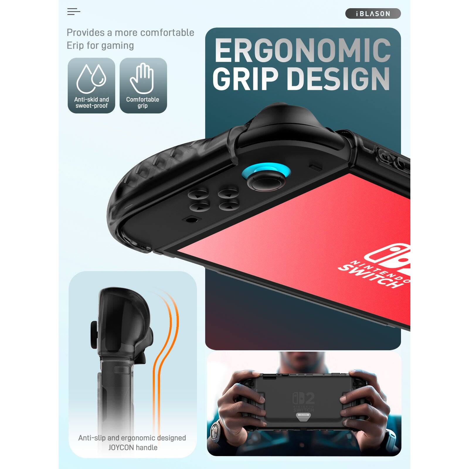 iBLASON

Provides a more comfortable Grip for gaming

ERGONOMIC GRIP DESIGN

- Anti-skid and sweat-proof
- Comfortable grip

Anti-slip and ergonomic designed JOYCON handle