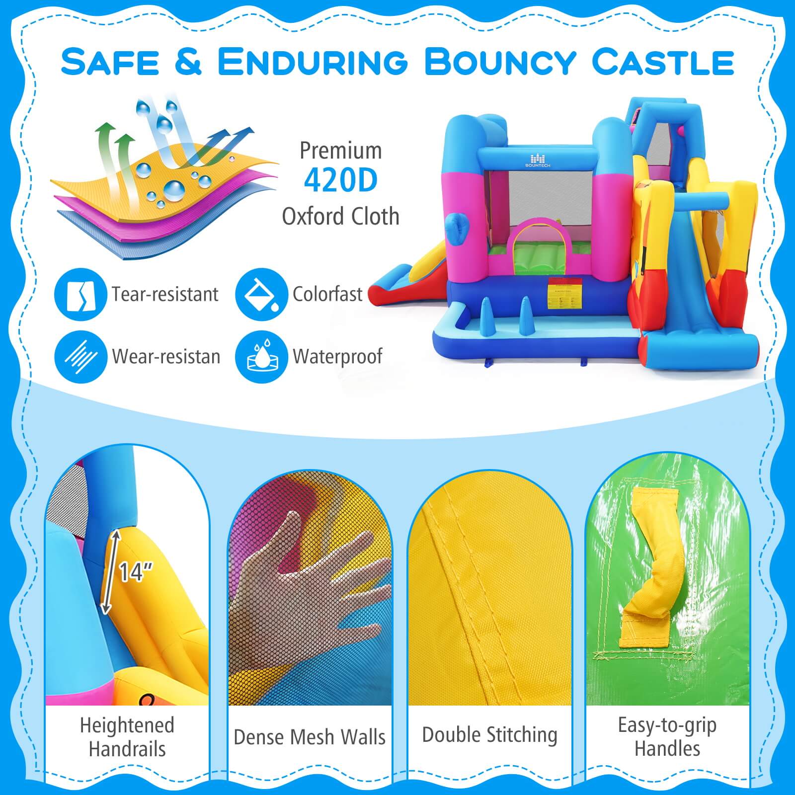 SAFE & ENDURING BOUNCY CASTLE

Premium 420D Oxford Cloth

- Tear-resistant
- Colorfast
- Wear-resistant
- Waterproof

14" Heightened Handrails

- Dense Mesh Walls
- Double Stitching
- Easy-to-grip Handles