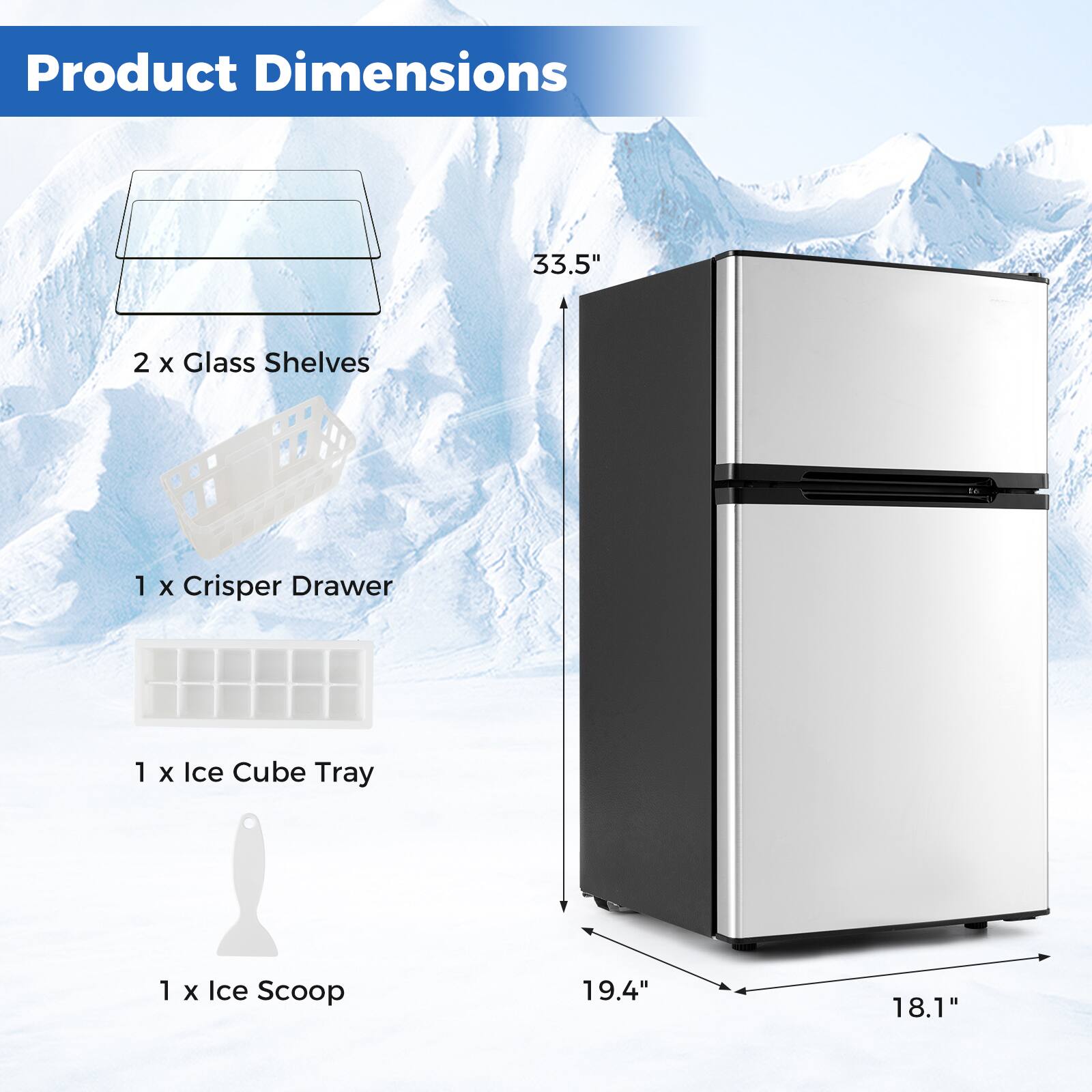 Product Dimensions:  
- 33.5"  
- 2 x Glass Shelves  
- 1 x Crisper Drawer  
- 1 x Ice Cube Tray  
- 1 x Ice Scoop  
- 19.4"  
- 18.1"