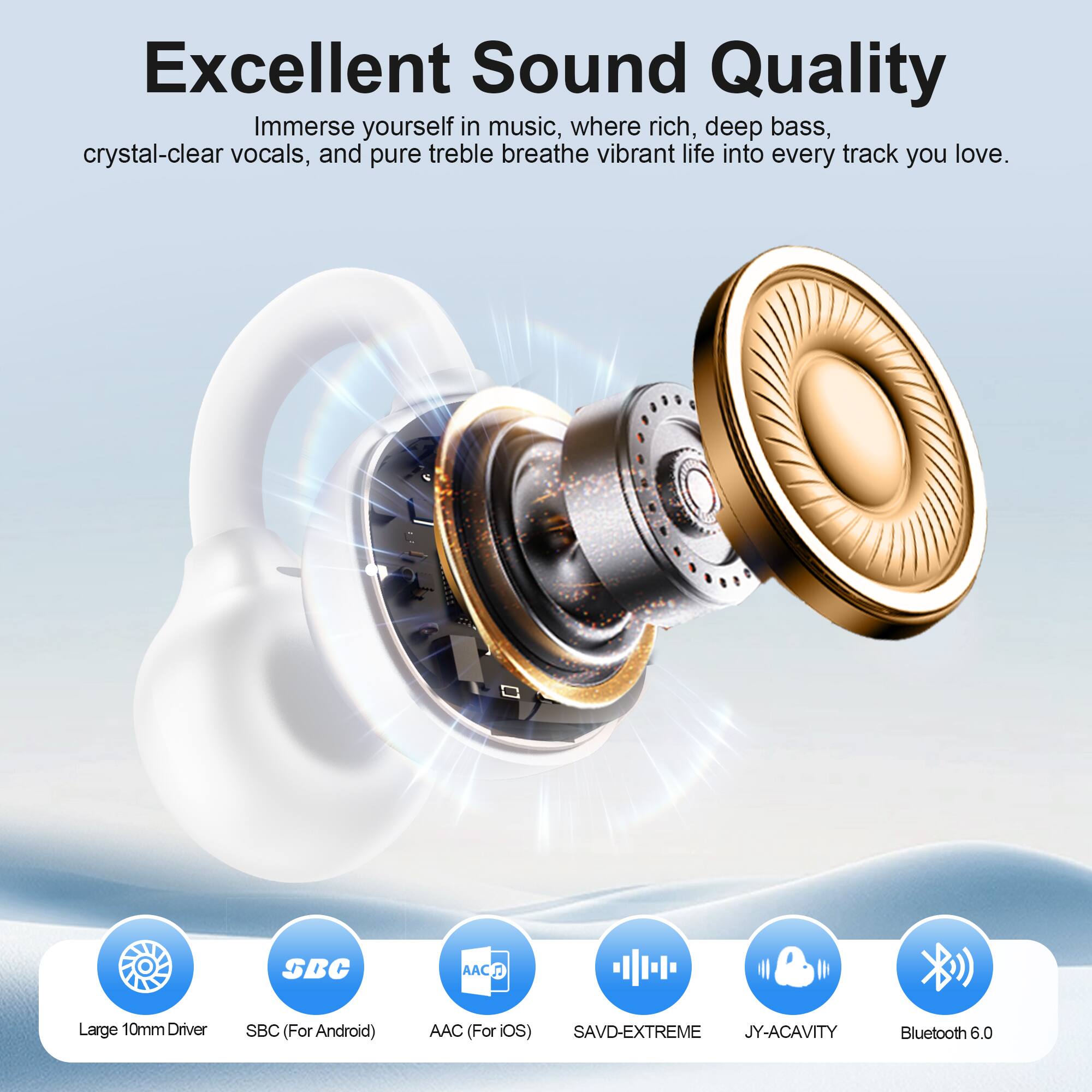 Excellent Sound Quality  
Immerse yourself in music, where rich, deep bass, crystal-clear vocals, and pure treble breathe vibrant life into every track you love.

- Large 10mm Driver
- SBC (For Android)
- AAC (For iOS)
- SAVD-EXTREME
- JY-ACAVITY
- Bluetooth 6.0