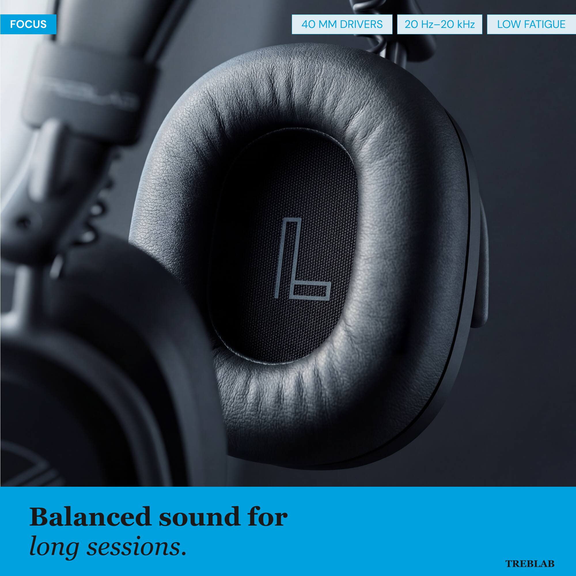FOCUS

40 MM DRIVERS
20 Hz-20 kHz
LOW FATIGUE

Balanced sound for long sessions.

TREBLAB