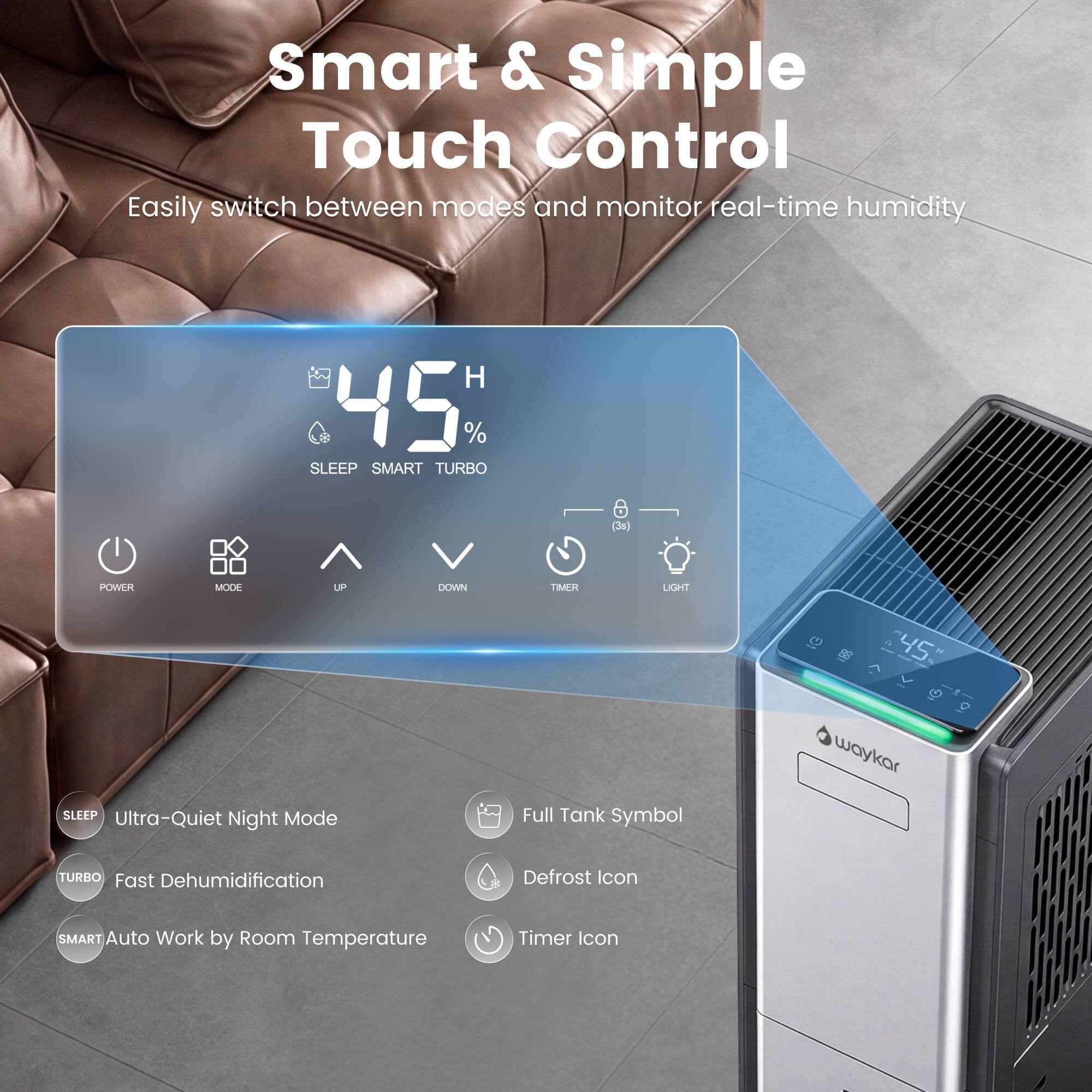 Smart & Simple Touch Control  
Easily switch between modes and monitor real-time humidity  

45%  
SLEEP SMART TURBO  

POWER  
MODE  
UP  
DOWN  
TIMER  
LIGHT  

SLEEP  
Ultra-Quiet Night Mode  

TURBO  
Fast Dehumidification  

SMART  
Auto Work by Room Temperature  

Full Tank Symbol  
Defrost Icon  
Timer Icon