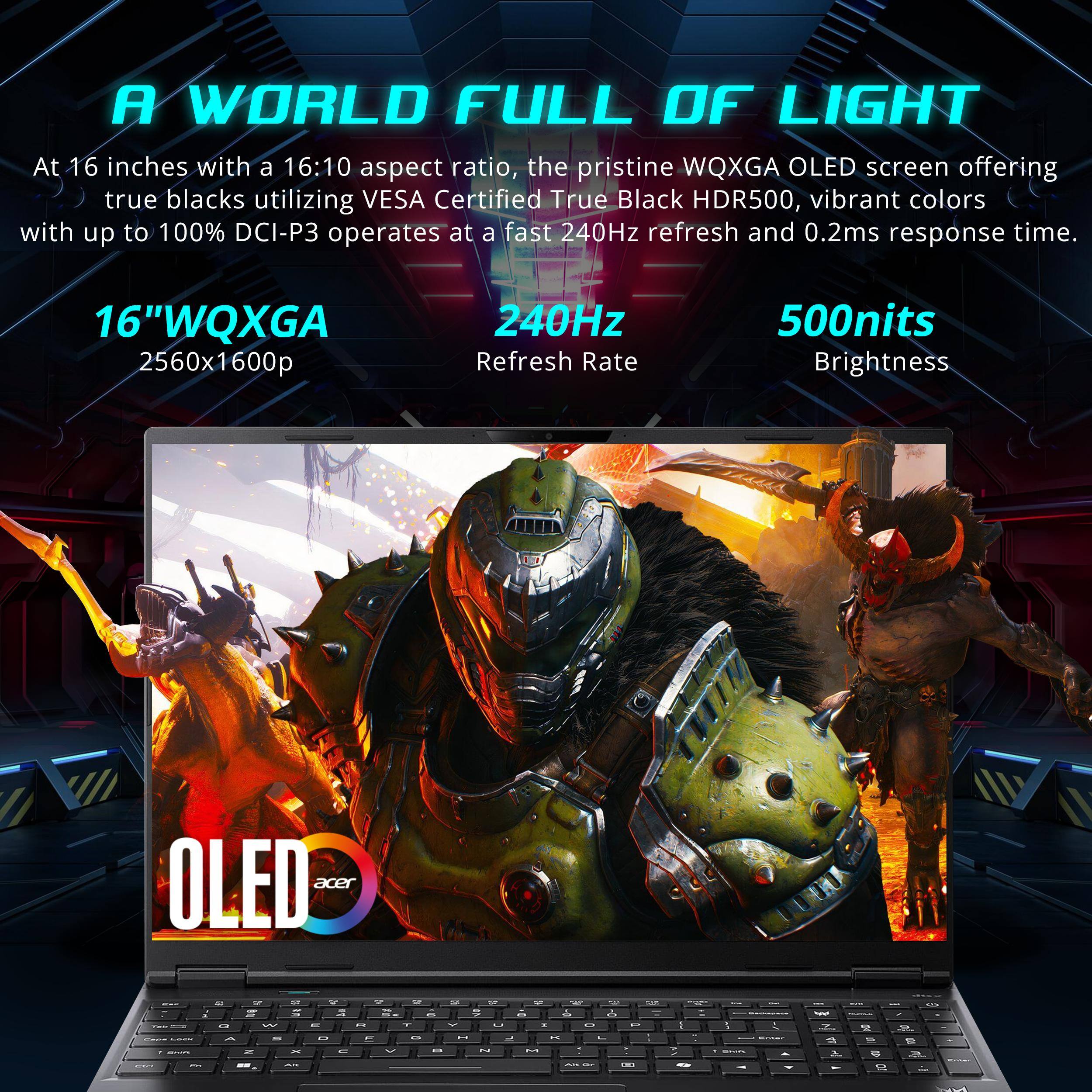 A WORLD FULL OF LIGHT

At 16 inches with a 16:10 aspect ratio, the pristine WQXGA OLED screen offering true blacks utilizing VESA Certified True Black HDR500, vibrant colors with up to 100% DCI-P3 operates at a fast 240Hz refresh and 0.2ms response time.

16" WQXGA  
2560x1600p

240Hz  
Refresh Rate

500nits  
Brightness

OLED  
acer