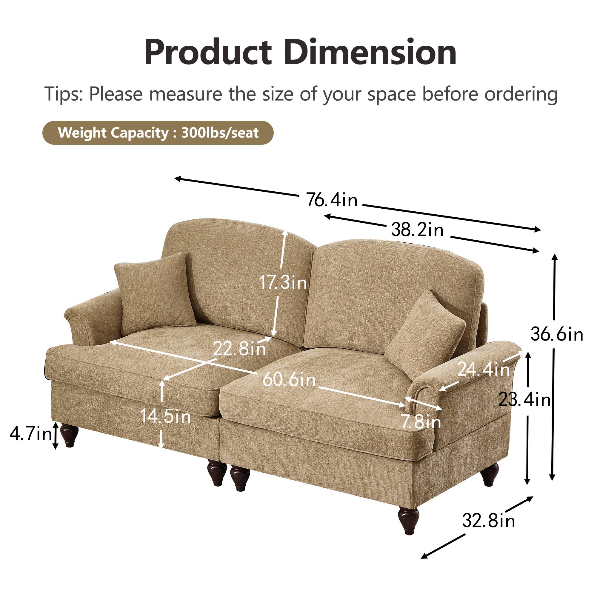 Product Dimension  
Tips: Please measure the size of your space before ordering  
Weight Capacity: 300lbs/seat  

- 76.4in (length)  
- 38.2in (depth)  
- 36.6in (height)  
- 60.6in (seat width)  
- 22.8in (seat depth)  
- 17.3in (back height)  
- 14.5in (seat height)  
- 24.4in (arm height)  
- 23.4in (arm width)  
- 7.8in (side arm height)  
- 32.8in (overall width)  
- 4.7in (leg height)