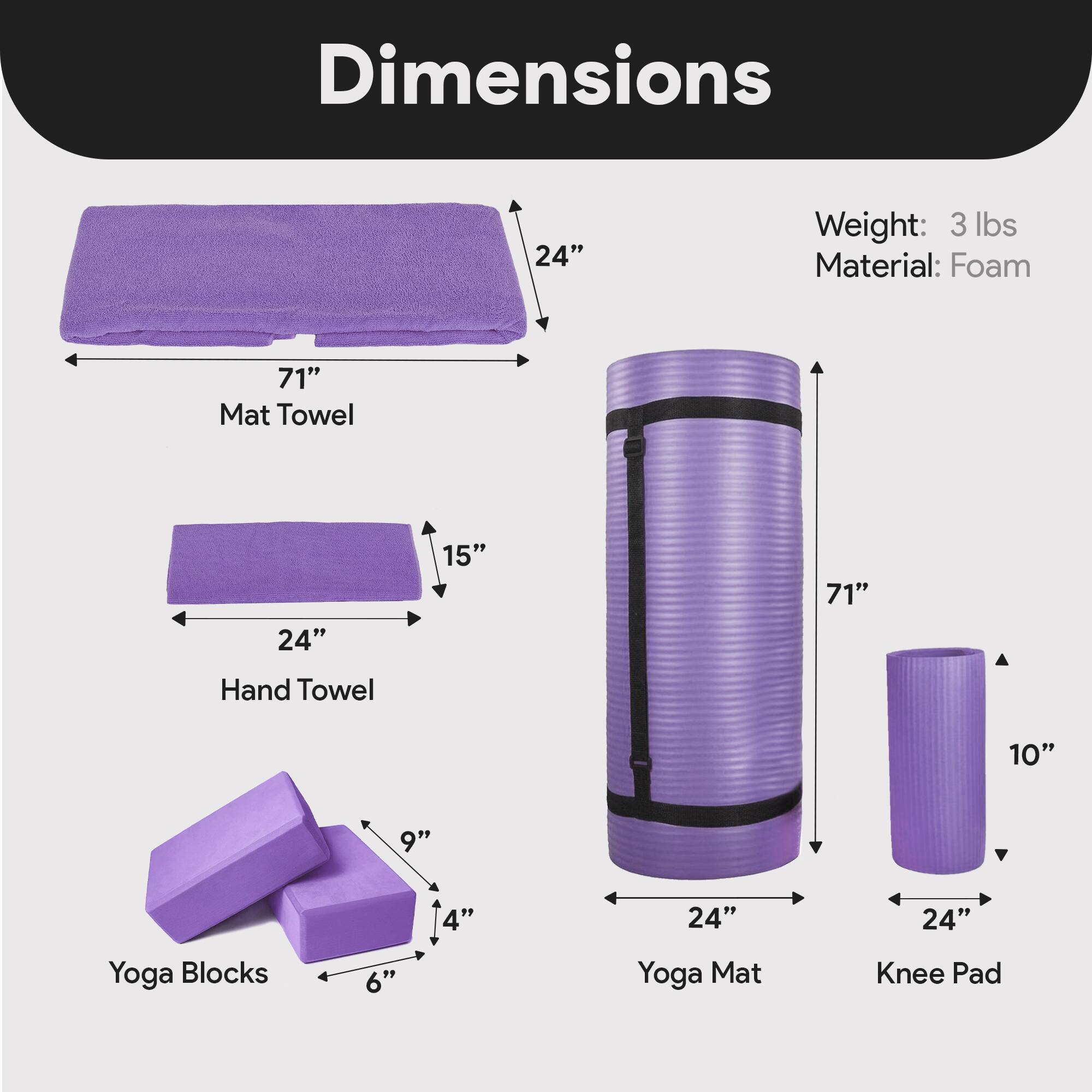 Dimensions  
- Mat Towel: 71" x 24" x 15"  
- Hand Towel: 24" x 15" x 4"  
- Yoga Blocks: 6" x 4" x 9"  
- Yoga Mat: 71" x 24" x 10"  
- Knee Pad: 24" x 10"  

Weight: 3 lbs  
Material: Foam