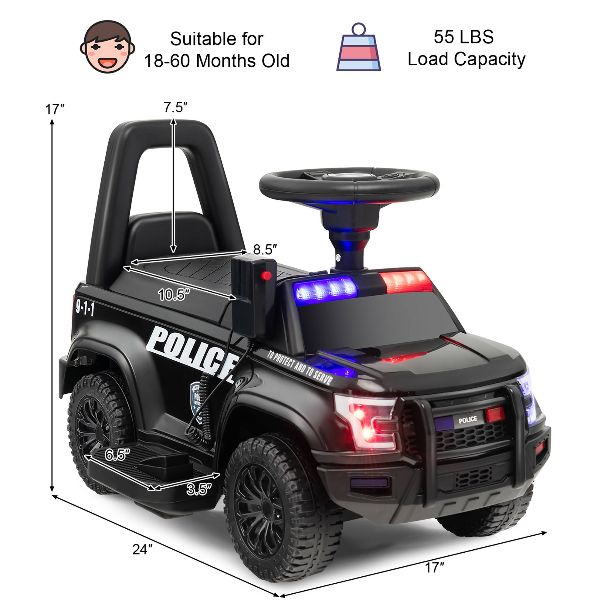 Suitable for 18-60 Months Old  
55 LBS Load Capacity  

17"  
7.5"  
8.5"  
10.5"  
9-1-1  
6.5"  
3.5"  
24"  
17"  

POLICE  
TO PROTECT AND TO SERVE