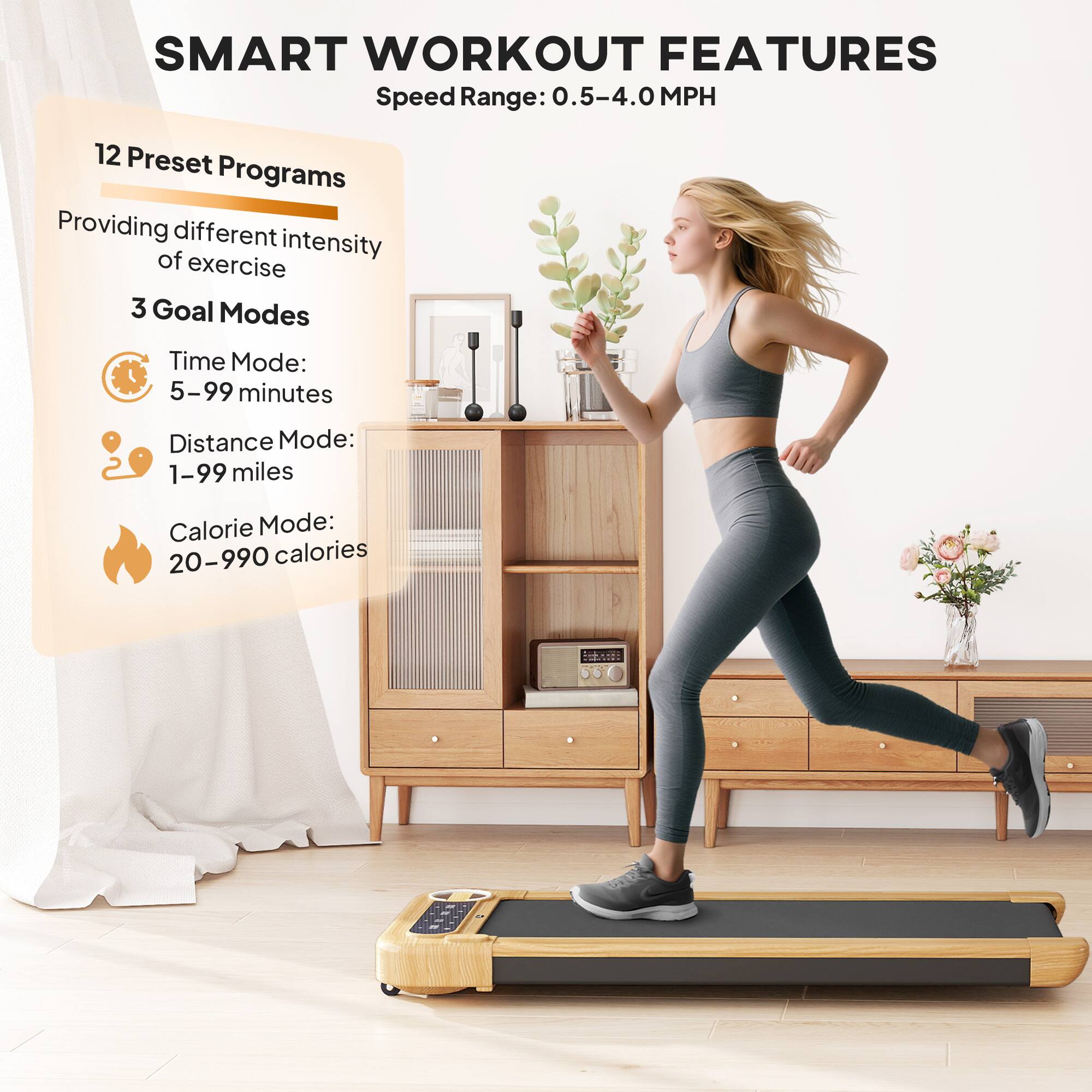 SMART WORKOUT FEATURES  
Speed Range: 0.5-4.0 MPH  

12 Preset Programs  
Providing different intensity of exercise  

3 Goal Modes  
- Time Mode: 5-99 minutes  
- Distance Mode: 1-99 miles  
- Calorie Mode: 20-990 calories