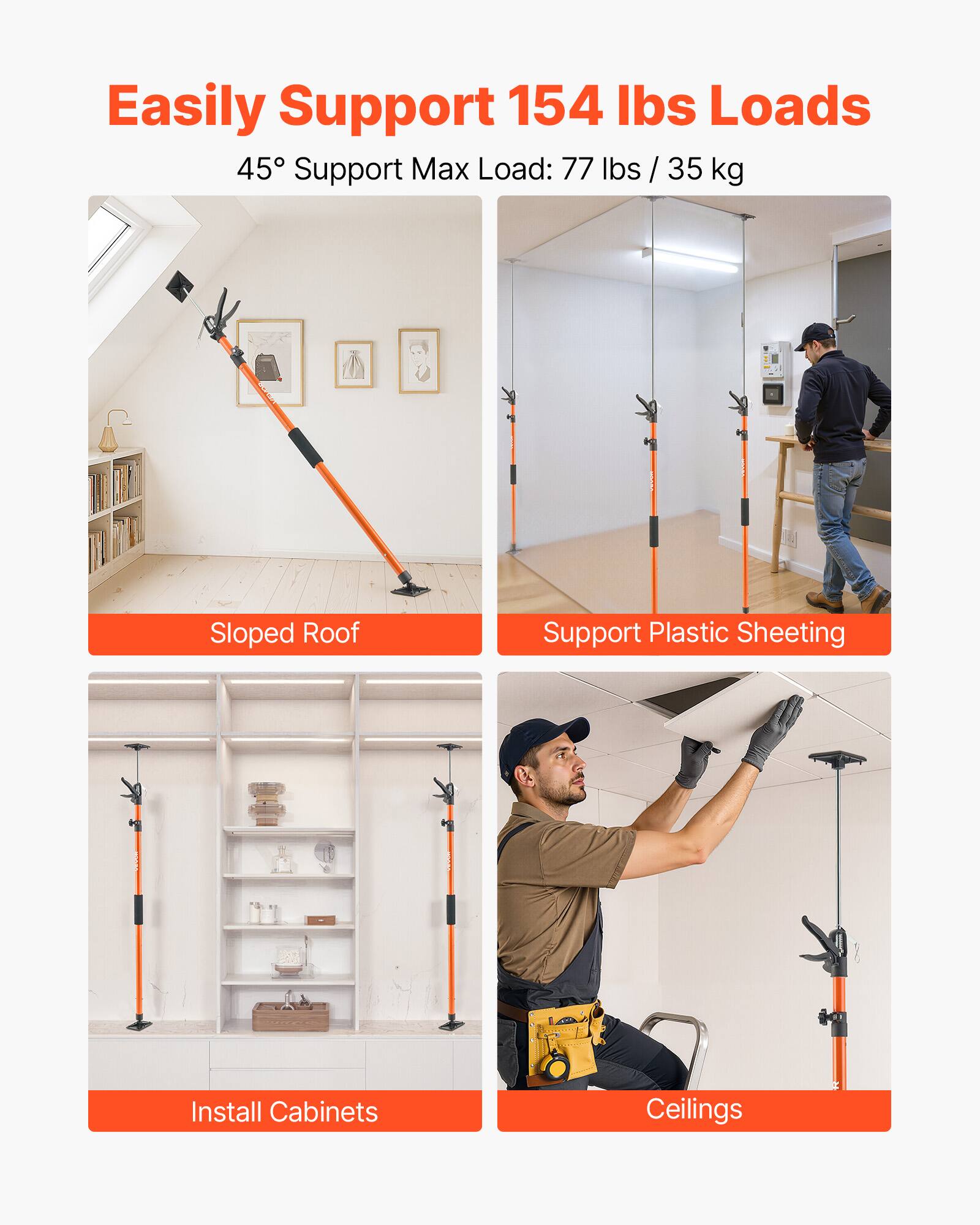 Easily Support 154 lbs Loads  
45° Support Max Load: 77 lbs / 35 kg  

- Sloped Roof  
- Support Plastic Sheeting  
- Install Cabinets  
- Ceilings