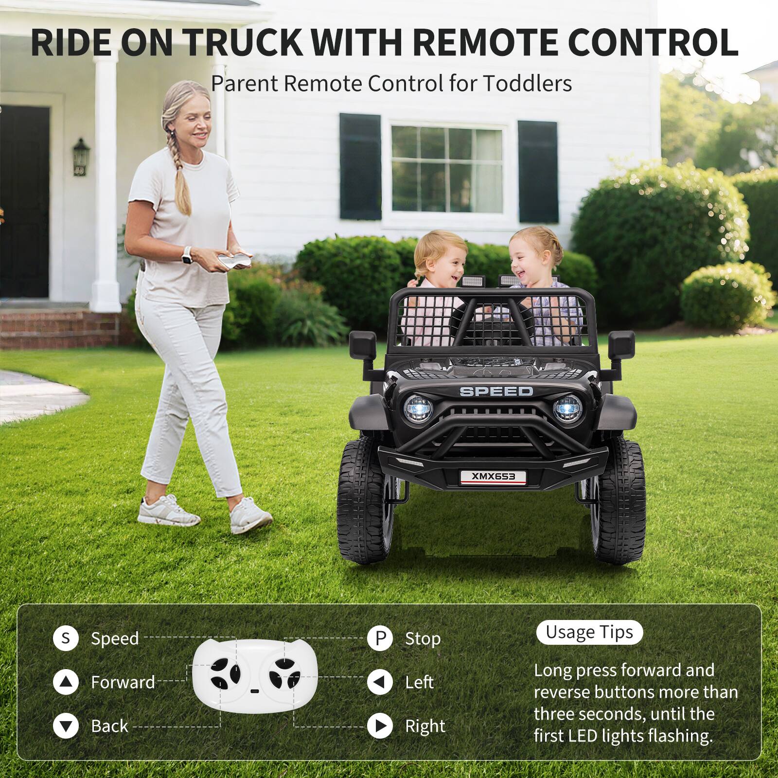 RIDE ON TRUCK WITH REMOTE CONTROL  
Parent Remote Control for Toddlers  

SPEED  
XMX653  

Usage Tips:  
Long press forward and reverse buttons more than three seconds, until the first LED lights flashing.  

S - Speed  
Forward  
Back  
P - Stop  
Left  
Right