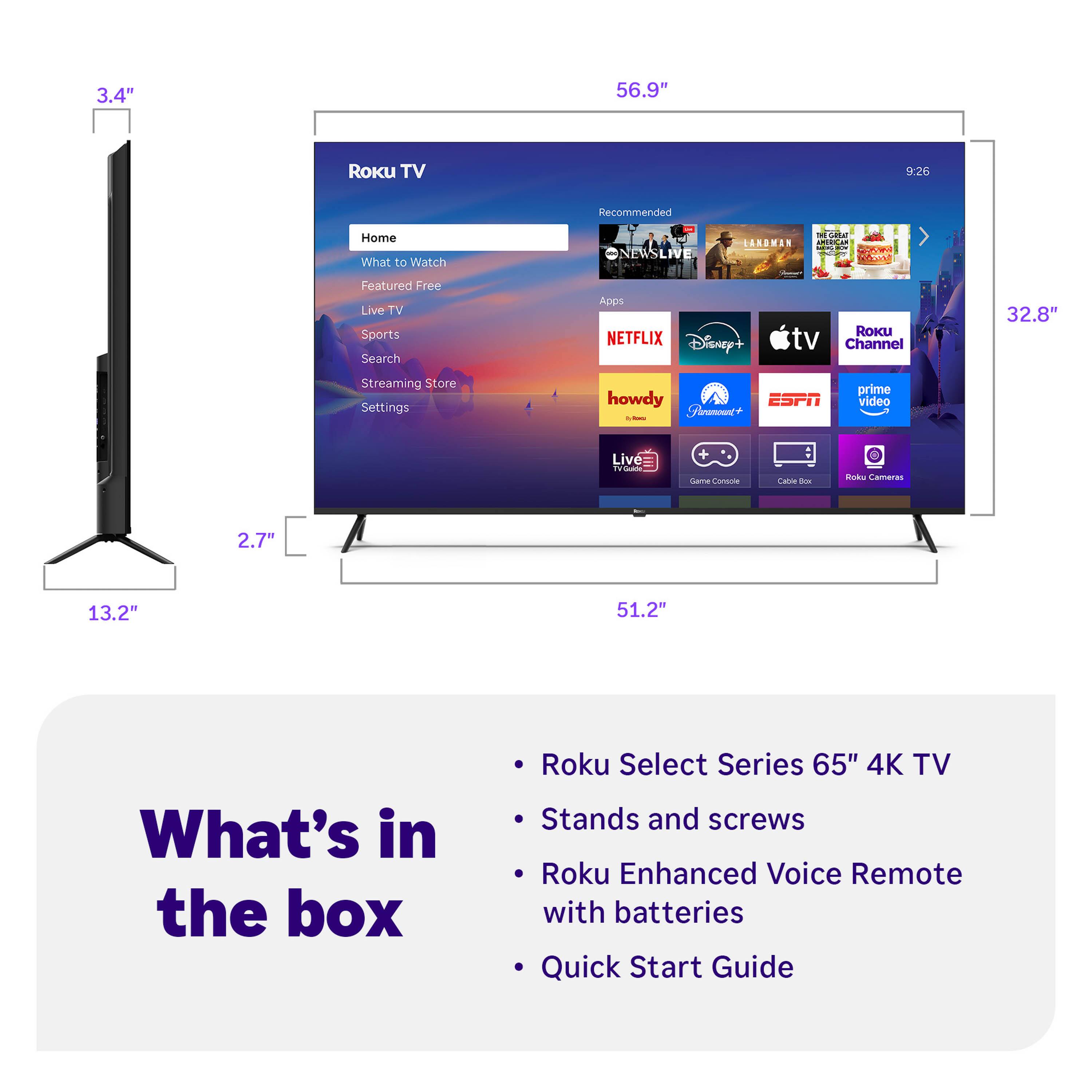 3.4" 56.9" Roku TV 9:26 Recommended Home What to Watch NEWSLIVE ARDMAN - cdan : Featured Free Live TV Sports Search Apps NETFLIX Disnep+ RoKu tv Channel 32.8" Streaming Store Settings howdy ESPN Fheamoc i prime video Live rud + / Cornnie Cania - Rok Cameras 2.7" 13.2" 51.2" What's in the box Roku Select Series 65" 4K TV Stands and screws Roku Enhanced Voice Remote with batteries Quick Start Guide