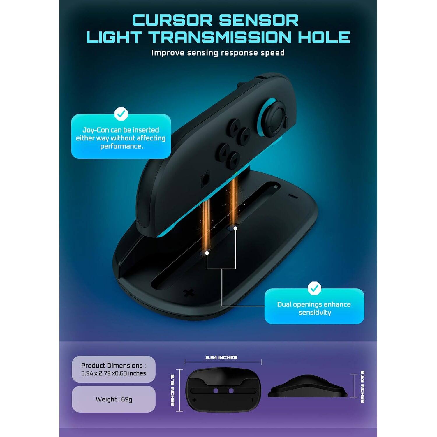 **CURSOR SENSOR LIGHT TRANSMISSION HOLE**  
Improve sensing response speed

- Joy-Con can be inserted either way without affecting performance.
- Dual openings enhance sensitivity

**Product Dimensions:**  
3.94 x 2.79 x 0.63 inches

**Weight:** 69g

**Dimensions:**  
2.9 INCHES  
3.94 INCHES  
0.63 INCHES