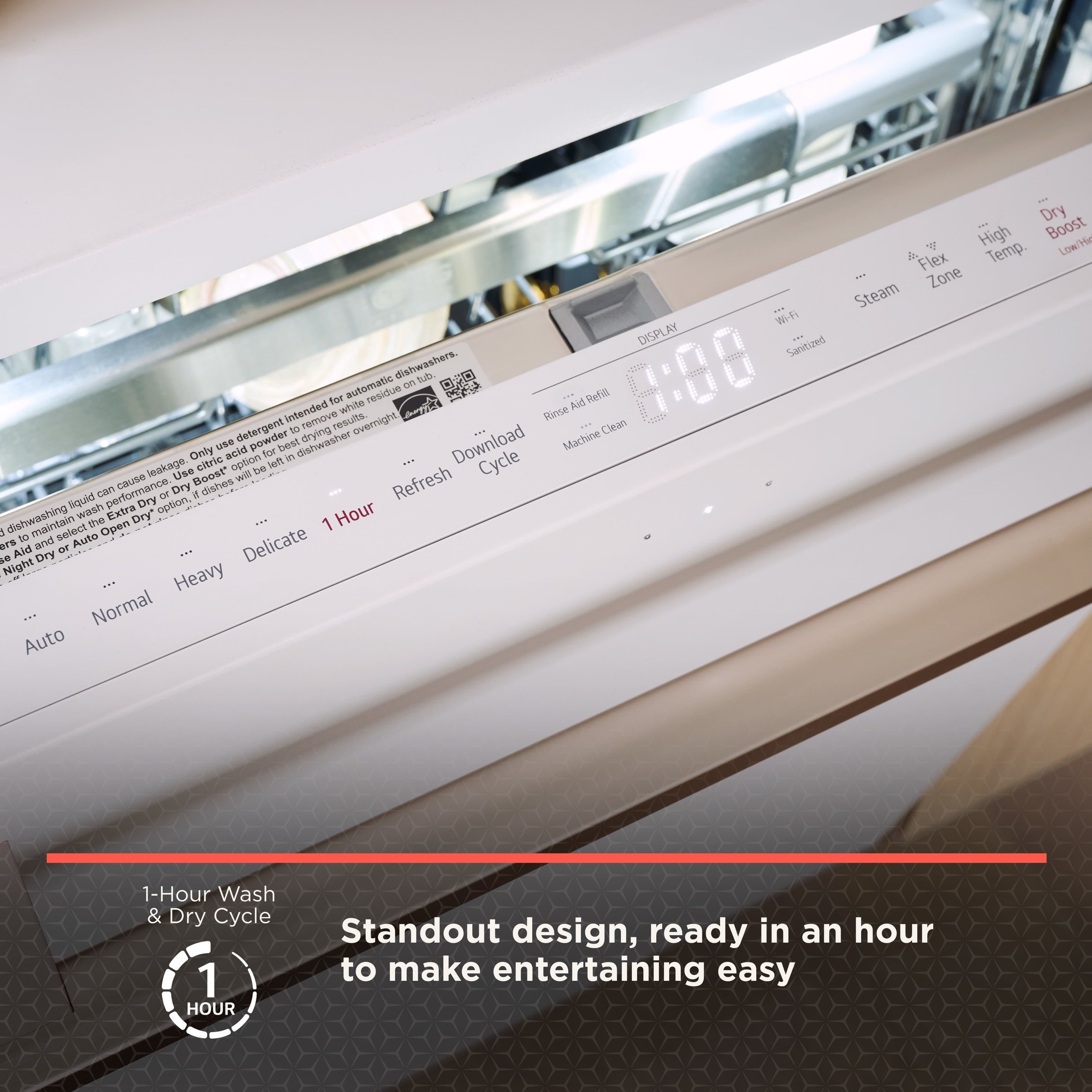 Dry Boost High Temp Low Flex Zone Steam Wi-Fi DISPLAY Sanitized dishwashers. Only use detergent to remove residue. Use acid for better performance. Dry option for overnight drying. Use powder for electricity saving. Use boost to remove liquid leakage. Dry dishes with extra dry. Refresh cycle. Open Dry. Auto Aid Refill. 1-Hour Wash & Dry Cycle. 1 HOUR. Standout design, ready in an hour to make entertaining easy.