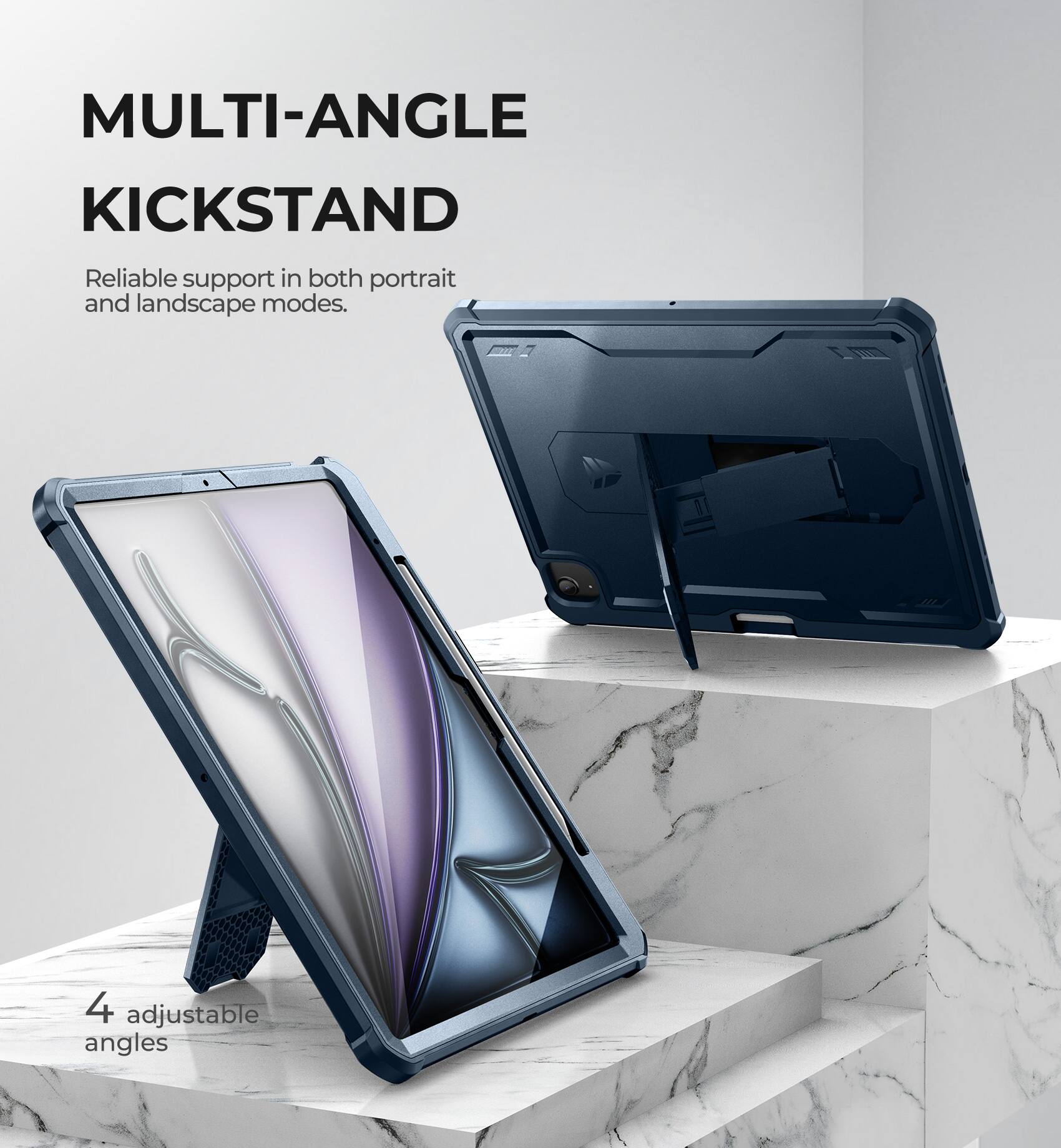 MULTI-ANGLE KICKSTAND  
Reliable support in both portrait and landscape modes.  
4 adjustable angles