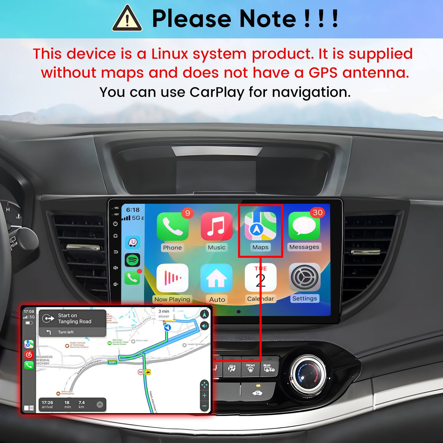 Please Note!!!

This device is a Linux system product. It is supplied without maps and does not have a GPS antenna. You can use CarPlay for navigation.

H
for
6:18 5G
9
30

U
Phone
Music
Maps
Messages
TE
Now Playing
Auto
Calendar
Settings
17:08 all 5G
Start on Tangling Road
resity Commus
3 3min slower
Turn left
minuty r Technology -
Shmmen Uniorshy That - nome
SulterLand
GSHANCUN REMORIAL ARCHWAY
5301
-

17:26 arrival
SoliCano INGREDICIAL 18 7.4 min km
KANNE KINGSHINK