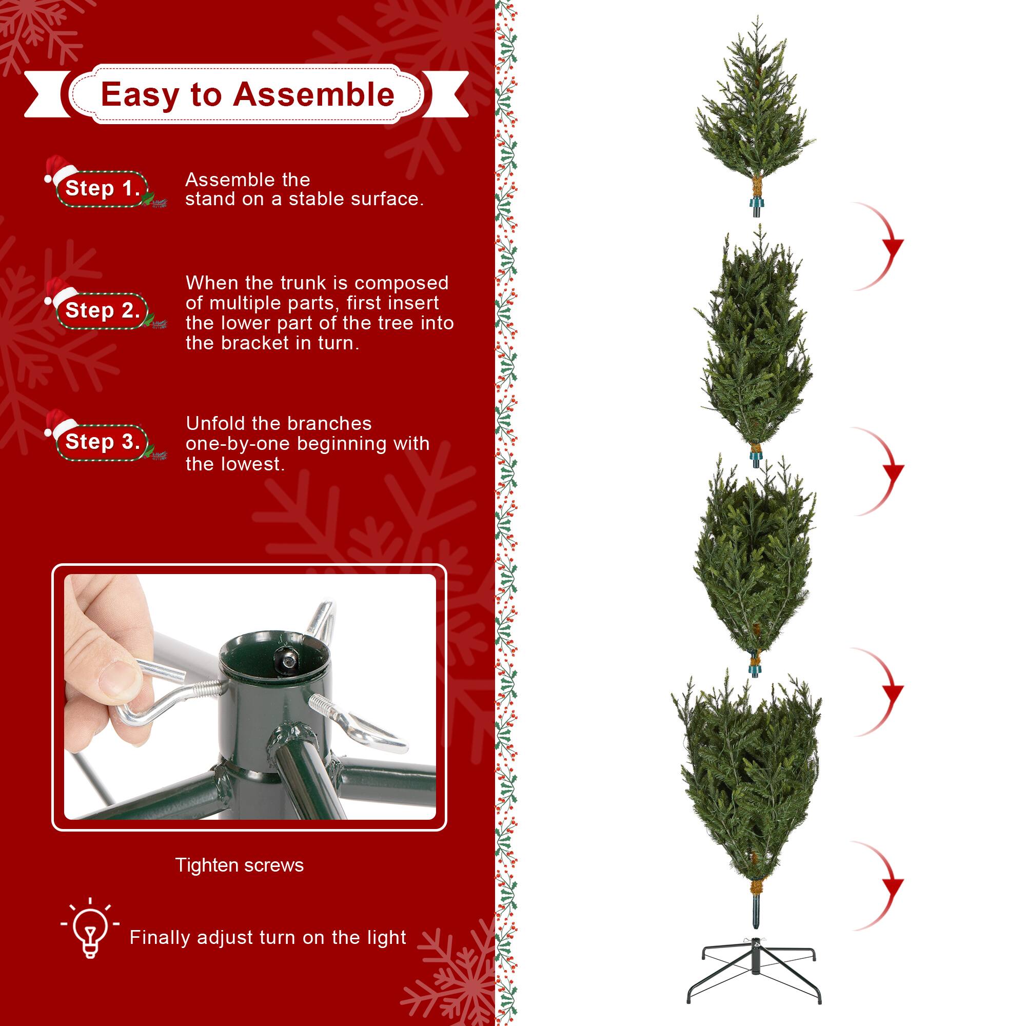 Easy to Assemble

Step 1.  
Assemble the stand on a stable surface.

Step 2.  
When the trunk is composed of multiple parts, first insert the lower part of the tree into the bracket in turn.

Step 3.  
Unfold the branches one-by-one beginning with the lowest.

Tighten screws

Finally adjust turn on the light