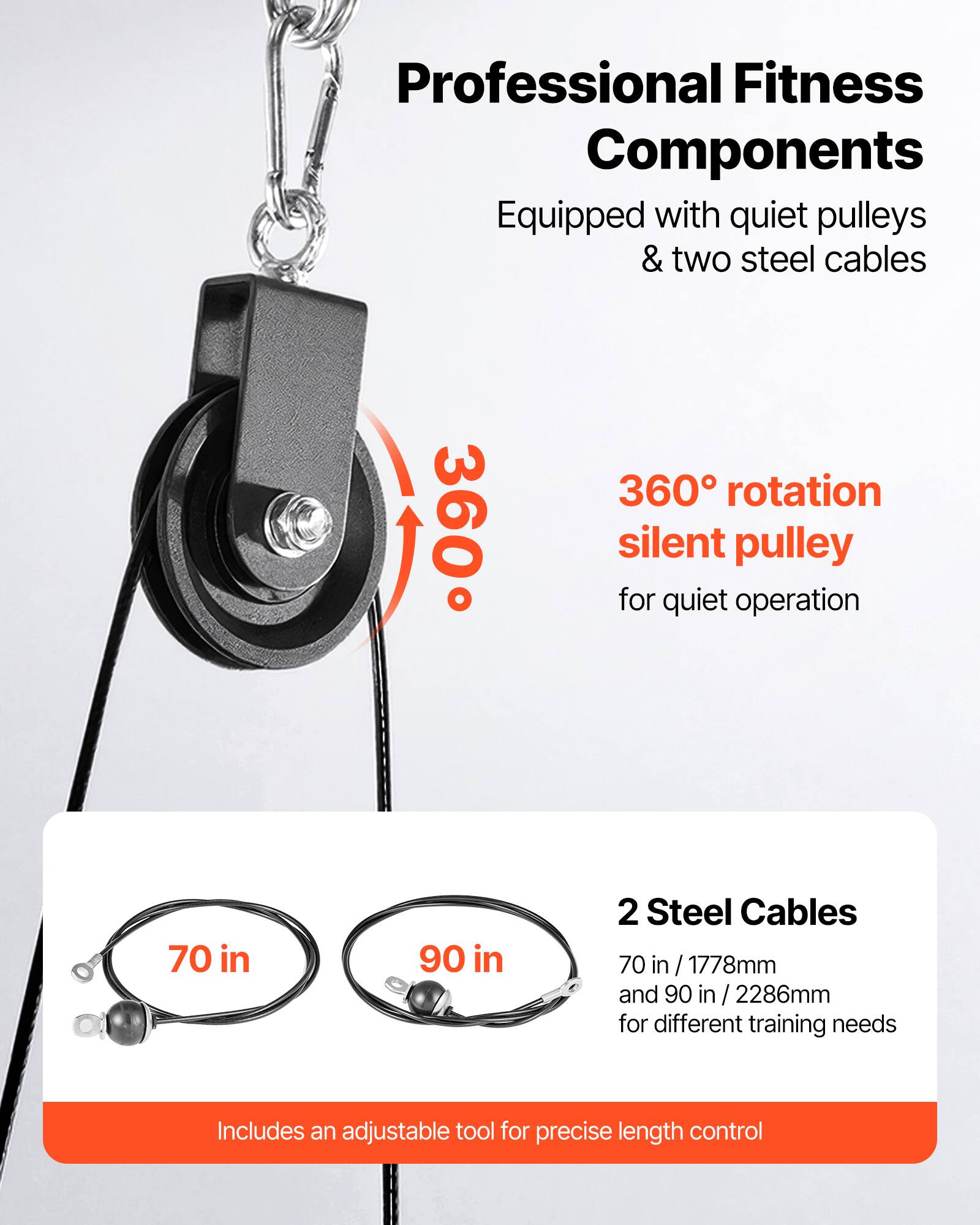Professional Fitness Components  
Equipped with quiet pulleys & two steel cables  

360° rotation silent pulley for quiet operation  

2 Steel Cables  
70 in / 1778mm and 90 in / 2286mm for different training needs  

Includes an adjustable tool for precise length control