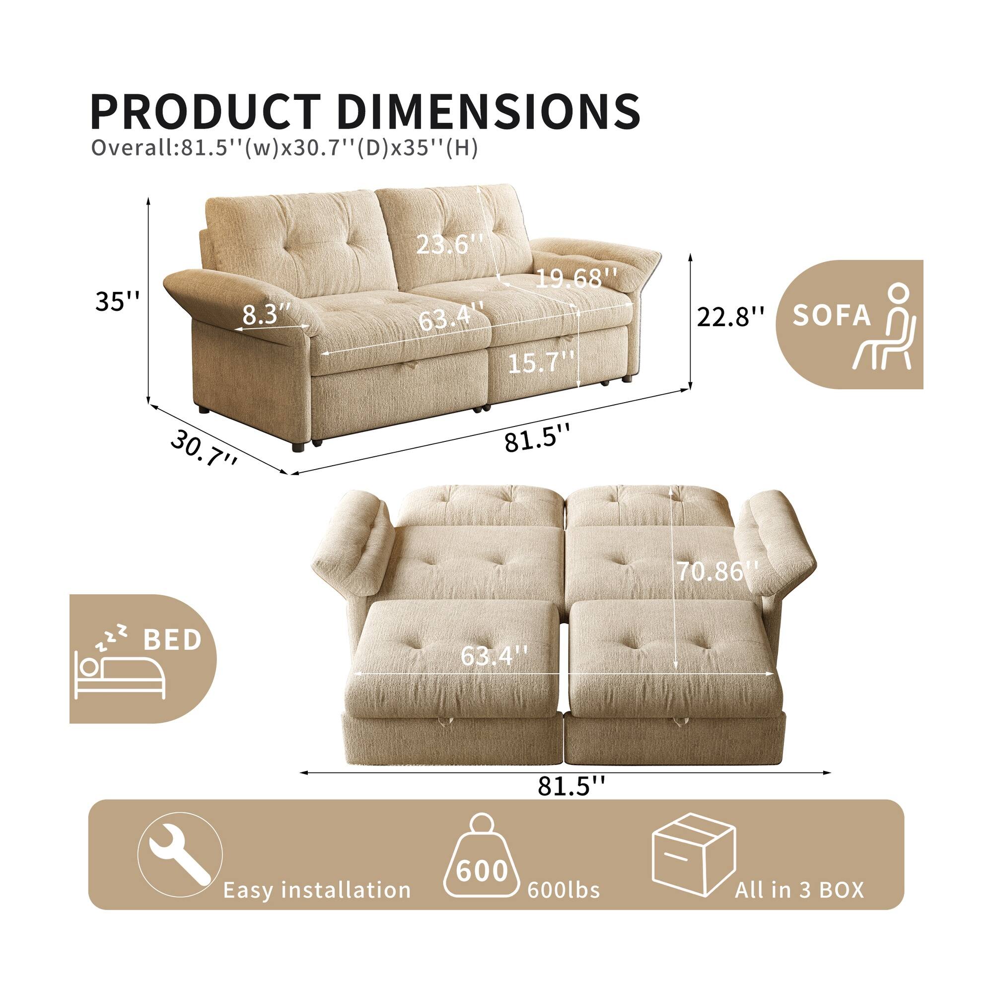 PRODUCT DIMENSIONS  
Overall: 81.5" (w) x 30.7" (D) x 35" (H)  
SOFA  
- 35"  
- 8.3"  
- 23.6"  
- 19.68"  
- 22.8"  
- 63.4"  
- 15.7"  
- 81.5"  
- 70.86"  
BED  
- 63.4"  
- 81.5"  
Easy installation  
600lbs  
All in 3 BOX