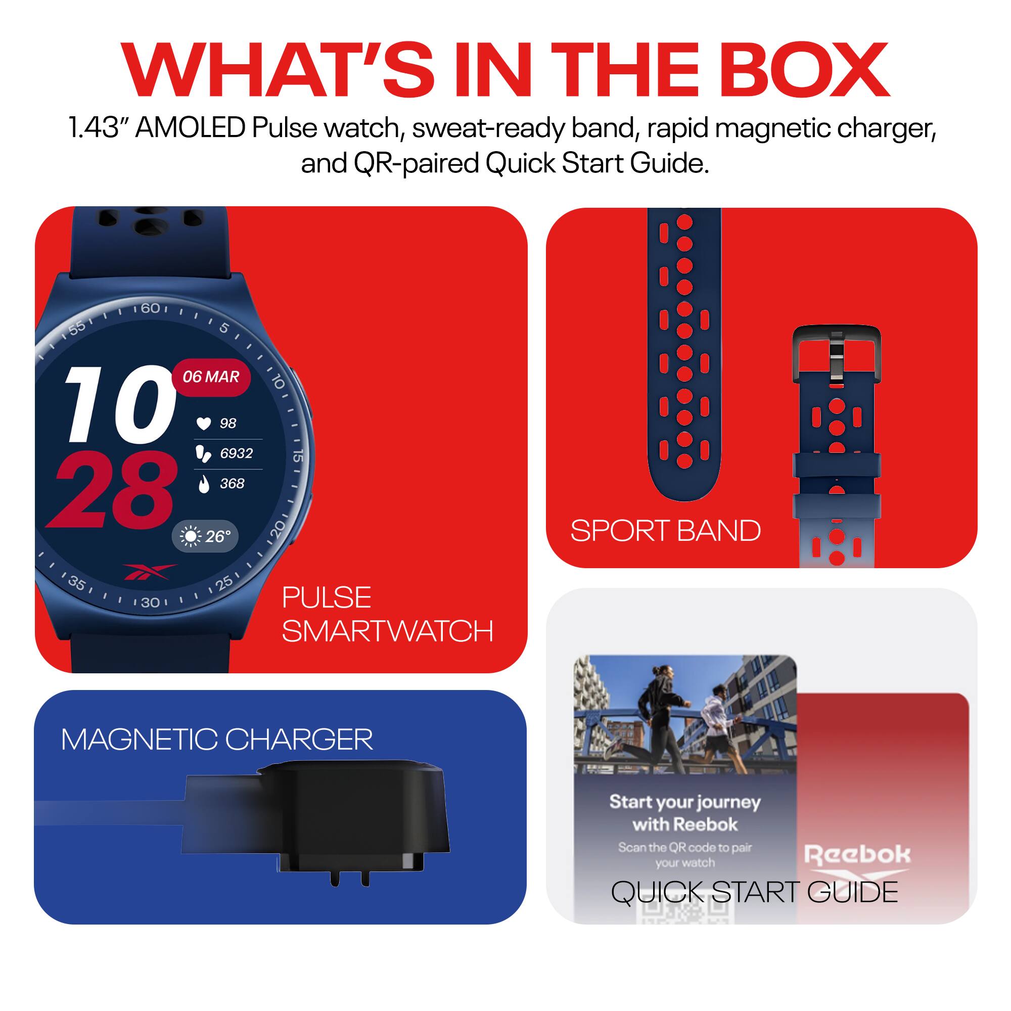 WHAT'S IN THE BOX

1.43" AMOLED Pulse watch, sweat-ready band, rapid magnetic charger, and QR-paired Quick Start Guide.

- PULSE SMARTWATCH
- SPORT BAND
- MAGNETIC CHARGER
- QUICK START GUIDE

Start your journey with Reebok  
Scan the QR code to pair your watch