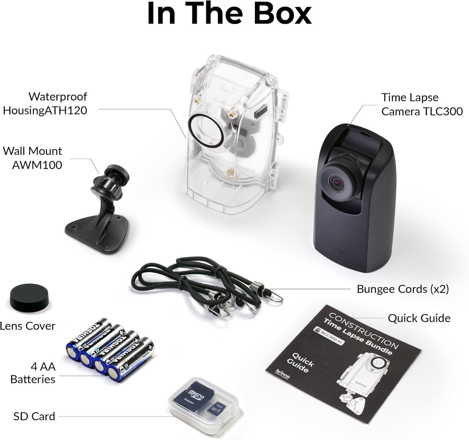 In The Box

Waterproof Housing ATH120
Time Lapse Camera TLC300
Wall Mount AWM100
Lens Cover
4 AA Batteries
SD Card
Bungee Cords (x2)
Quick Guide
CONSTRUCTION BCC300-M Lapse Bundle Guide