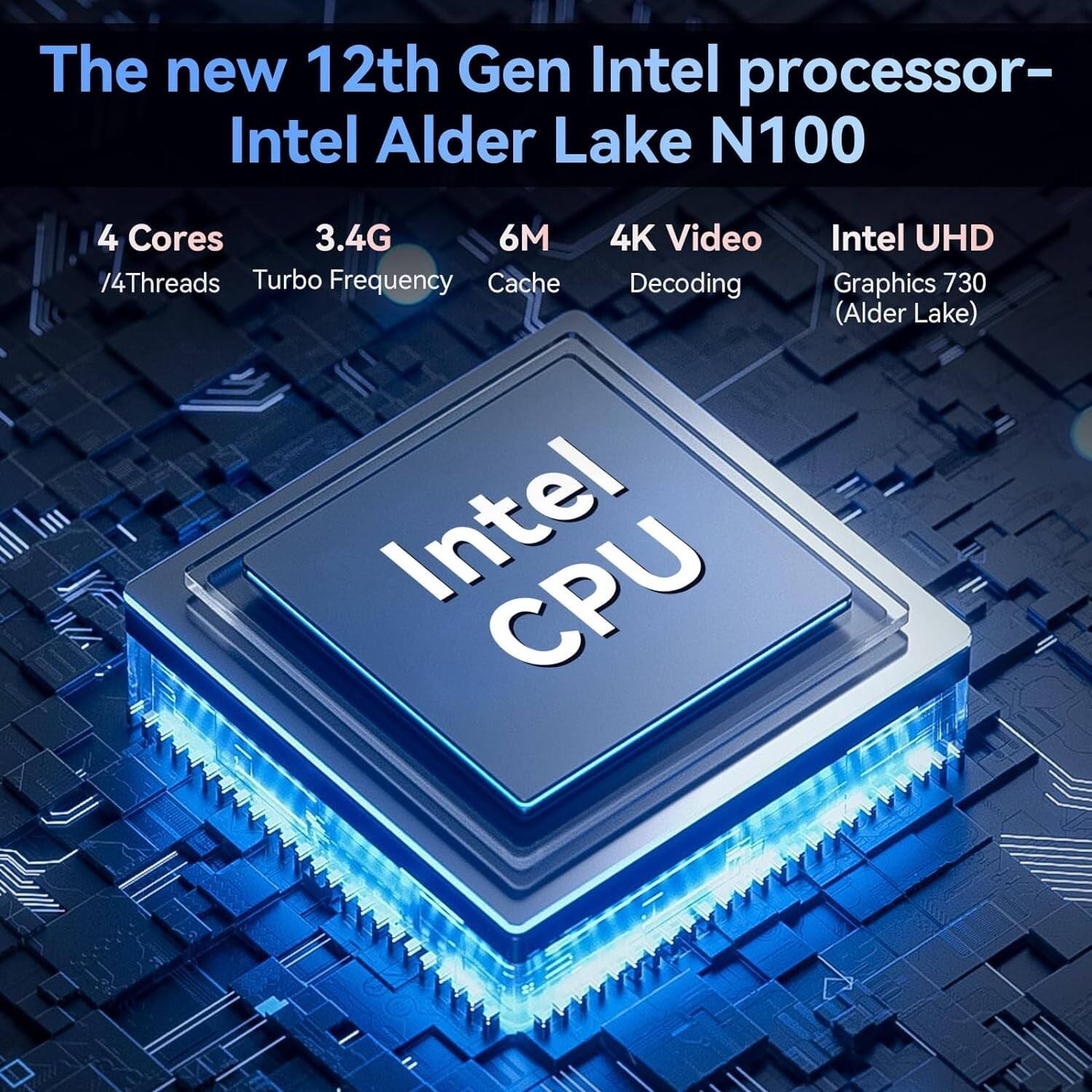 The new 12th Gen Intel processor – Intel Alder Lake N100

- 4 Cores / 4 Threads
- 3.4G Turbo Frequency
- 6M Cache
- 4K Video Decoding
- Intel UHD Graphics 730 (Alder Lake)