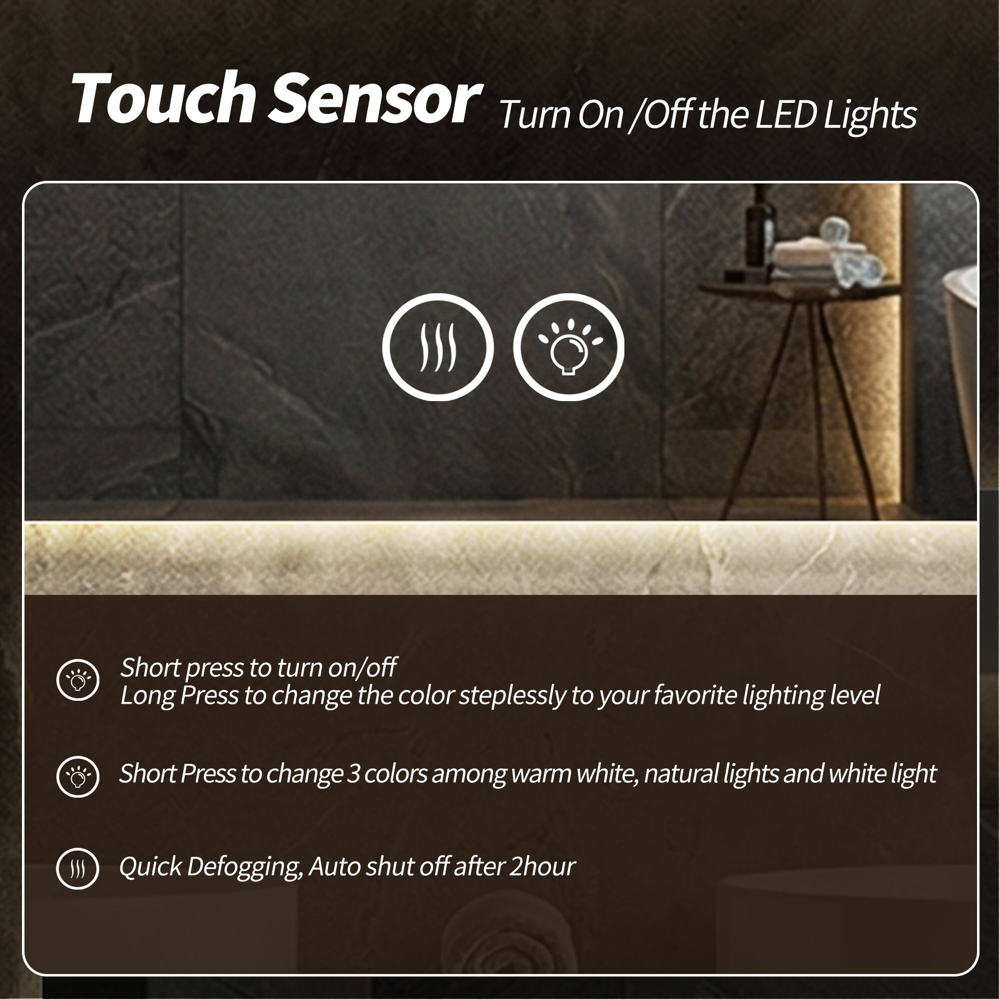 Touch Sensor  
Turn On/Off the LED Lights  

- Short press to turn on/off  
- Long Press to change the color steplessly to your favorite lighting level  
- Short Press to change 3 colors among warm white, natural lights and white light  
- Quick Defogging, Auto shut off after 2 hour