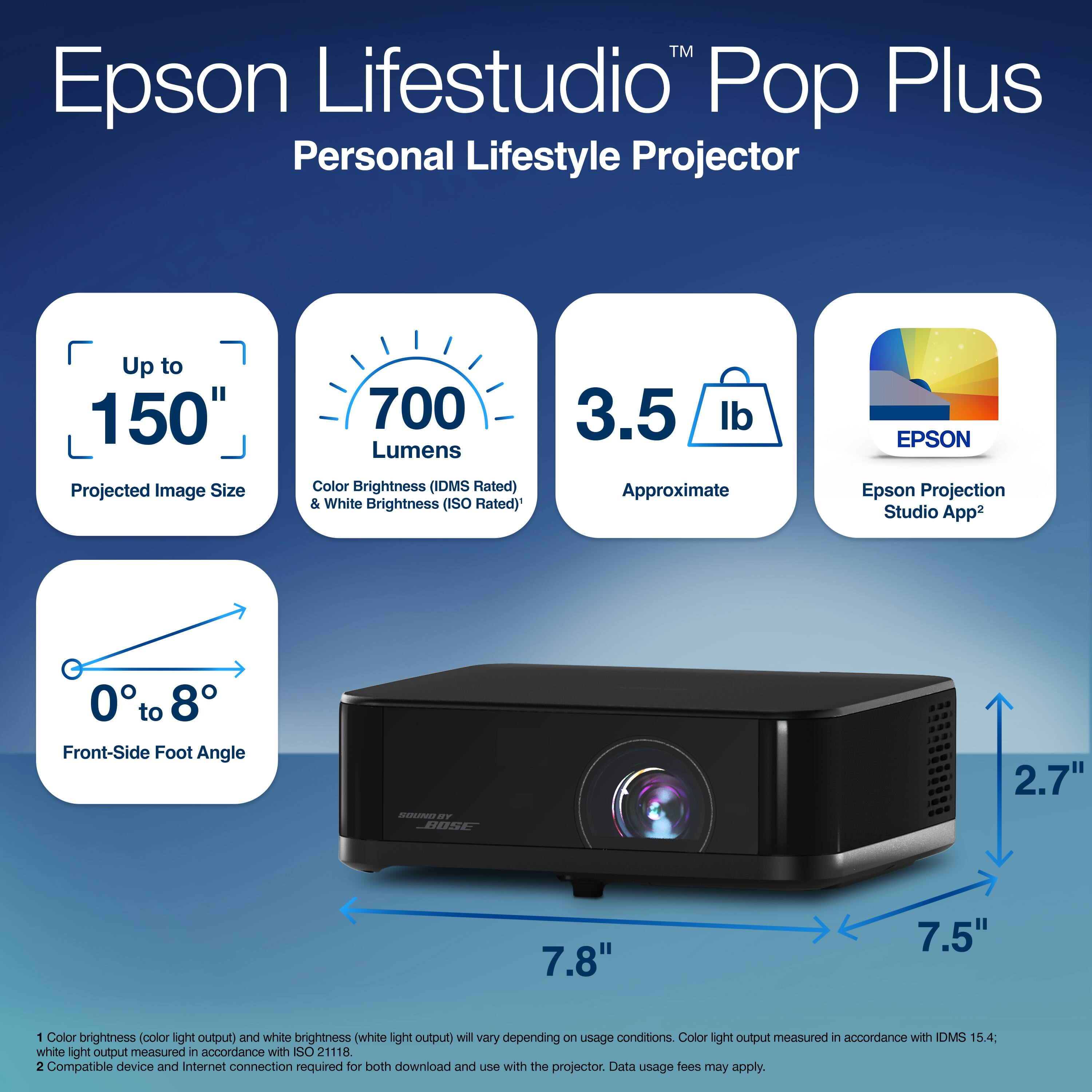 Epson Lifestudio Pop Plus Personal Lifestyle Projector  
Up to 150" Projected Image Size  
700 Lumens Color Brightness (IDMS Rated) & White Brightness (ISO Rated)  
3.5 lb Approximate  
EPSON Epson Projection Studio App2  
0 to 8 Front-Side Foot Angle  
mono Sr BOSE  
2.7" 7.8" 7.5" 1 Color brightness (color light output) and white brightness (white light output) will vary depending on usage conditions. Color light output measured in accordance with IDMS 15.4; white light output measured in accordance with ISO 21118.  
2 Compatible device and Internet connection required for both download and use with the projector. Data usage fees may apply.