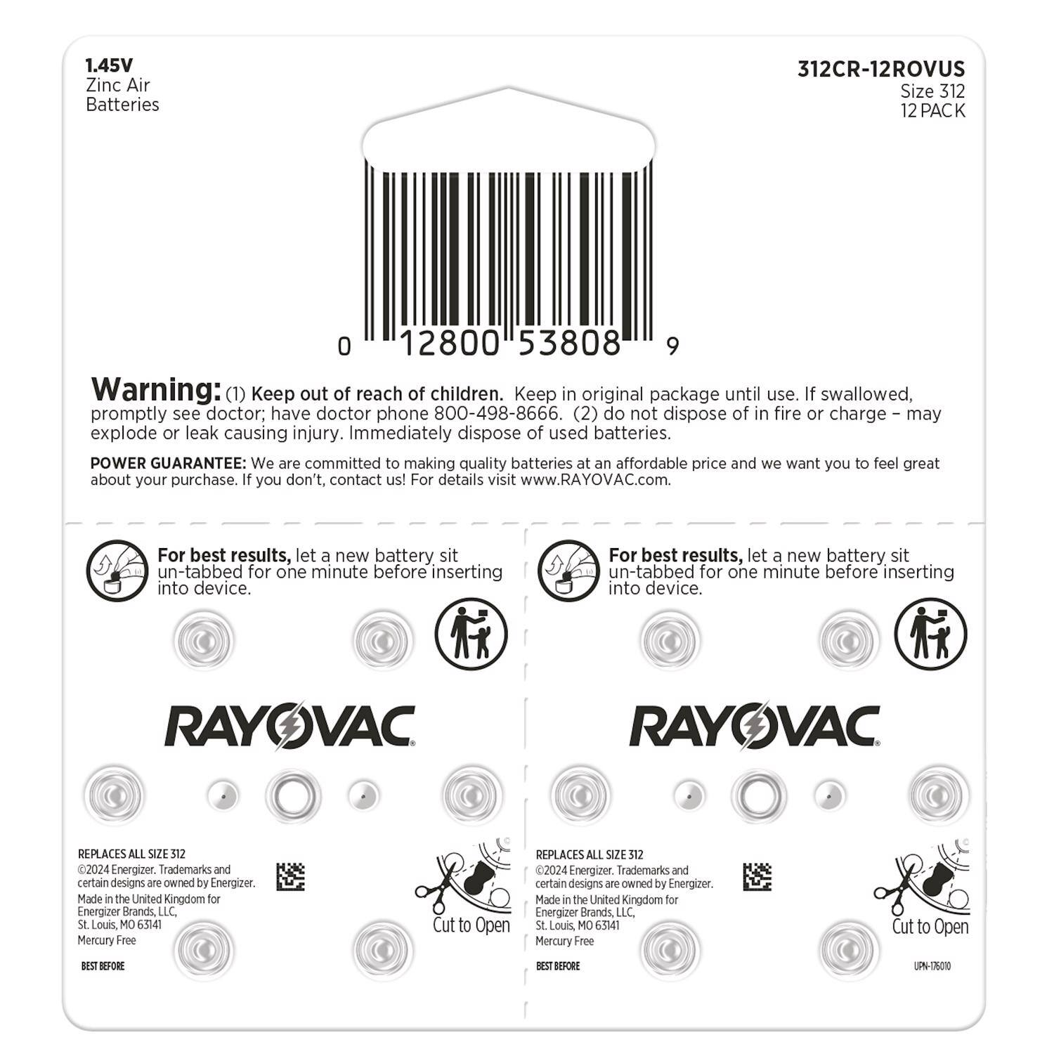 1.45V Zinc Air Batteries  
312CR-12ROVUS  
Size 312  
12 PACK  

0 12800 53808 9  

Warning:  
(1) Keep out of reach of children. Keep in original package until use. If swallowed, promptly see doctor, have doctor phone 800-498-8666.  
(2) Do not dispose of in fire or charge – may explode or leak causing injury. Immediately dispose of used batteries.  

POWER GUARANTEE: We are committed to making quality batteries at an affordable price and we want you to feel great about your purchase. If you don't, contact us! For details visit www.RAYOVAC.com  

For best results, let a new battery sit un-tabbed for one minute before inserting into device.  

RAYOVAC  

REPLACES ALL SIZE 312  
©2024 Energizer. Trademarks and certain designs are owned by Energizer.  
Made in the United Kingdom for Energizer Brands, LLC. St Louis, MO 63141  
Mercury Free  

BEST BEFORE  

312CR-12