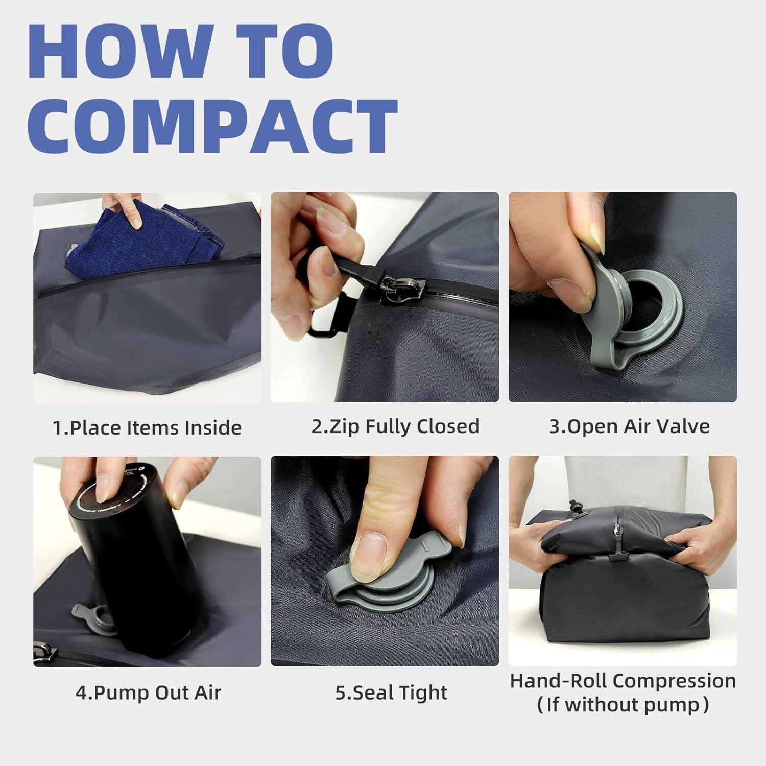 HOW TO COMPACT

1. Place Items Inside
2. Zip Fully Closed
3. Open Air Valve
4. Pump Out Air
5. Seal Tight
Hand-Roll Compression (If without pump)