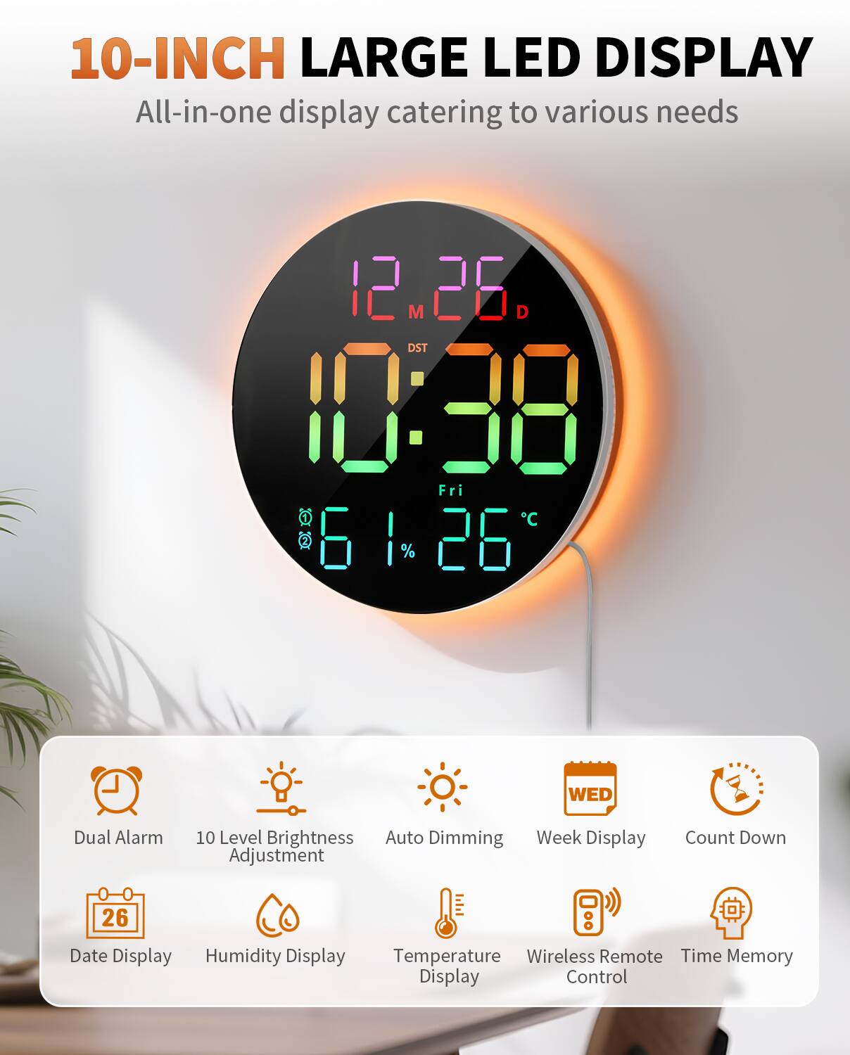 10-INCH LARGE LED DISPLAY  
All-in-one display catering to various needs

- Dual Alarm
- 10 Level Brightness Adjustment
- Auto Dimming
- Week Display
- Count Down
- Date Display
- Humidity Display
- Temperature Display
- Wireless Remote Control
- Time Memory