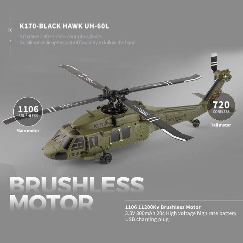 K170-BLACK HAWK UH-60L  
4 channel 2.4GHz radio control airplanes  
No aileron helicopter control flexibility to follow the hand  

1106 BRUSHLESS Main motor  
720 CORELESS Tail motor  

BRUSHLESS MOTOR  
1106 11200Kv Brushless Motor  
3.8V 800mAh 20c High voltage high rate battery  
USB charging plug