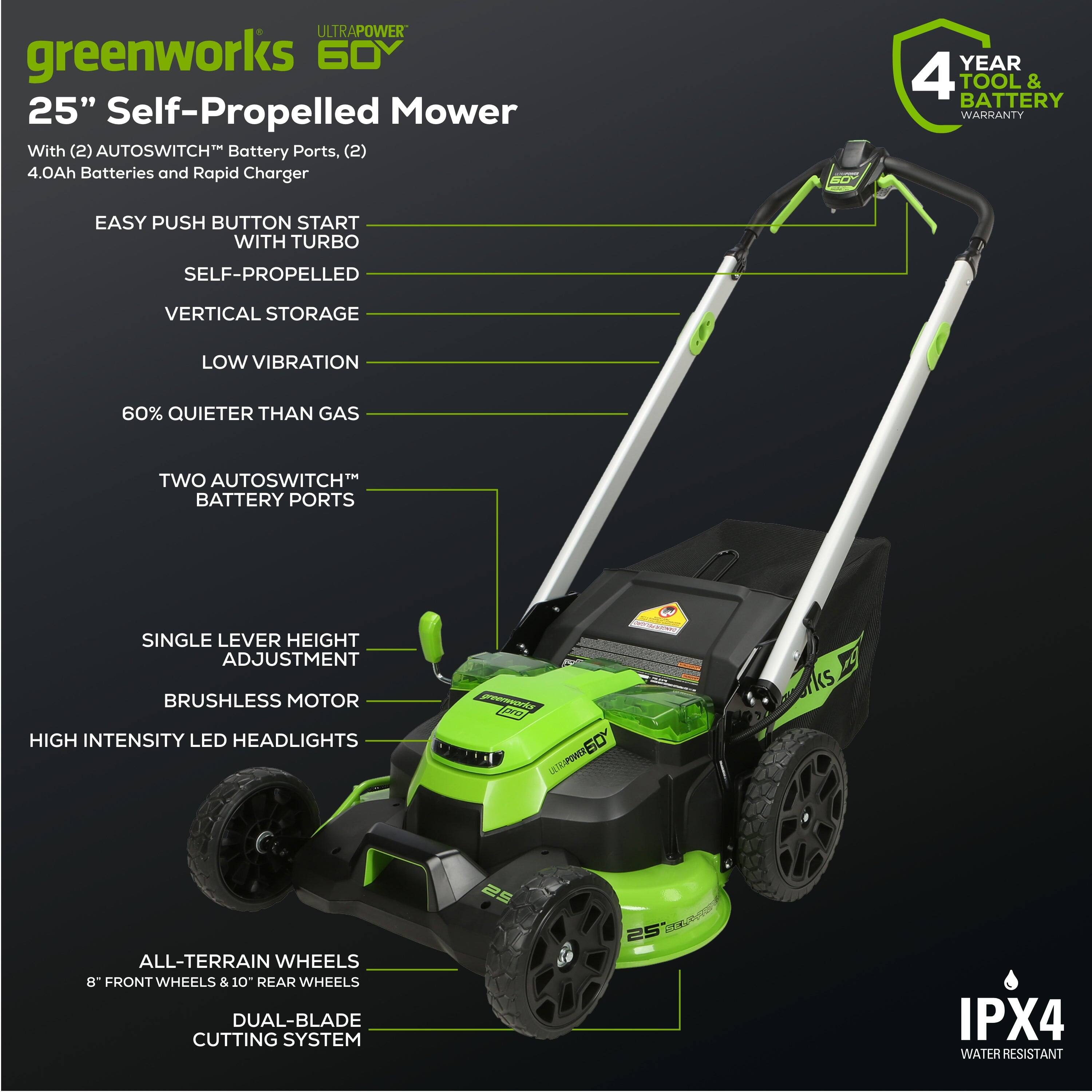 ULTRAPOWER greenworks 60V 25" Self-Propelled Mower With (2) AUTOSWITCH* Battery Ports, (2) 4.0Ah Batteries and Rapid Charger. 4 YEAR TOOL & BATTERY WARRANTY. EASY PUSH BUTTON START WITH TURBO. SELF-PROPELLED. VERTICAL STORAGE. LOW VIBRATION. 60% QUIETER THAN GAS. TWO AUTOSWITCH BATTERY PORTS. SINGLE LEVER HEIGHT ADJUSTMENT. BRUSHLESS MOTOR. HIGH INTENSITY LED HEADLIGHTS. ALL-TERRAIN WHEELS. 8" FRONT WHEELS & 10" REAR WHEELS. DUAL-BLADE CUTTING SYSTEM. IPX4 WATER RESISTANT