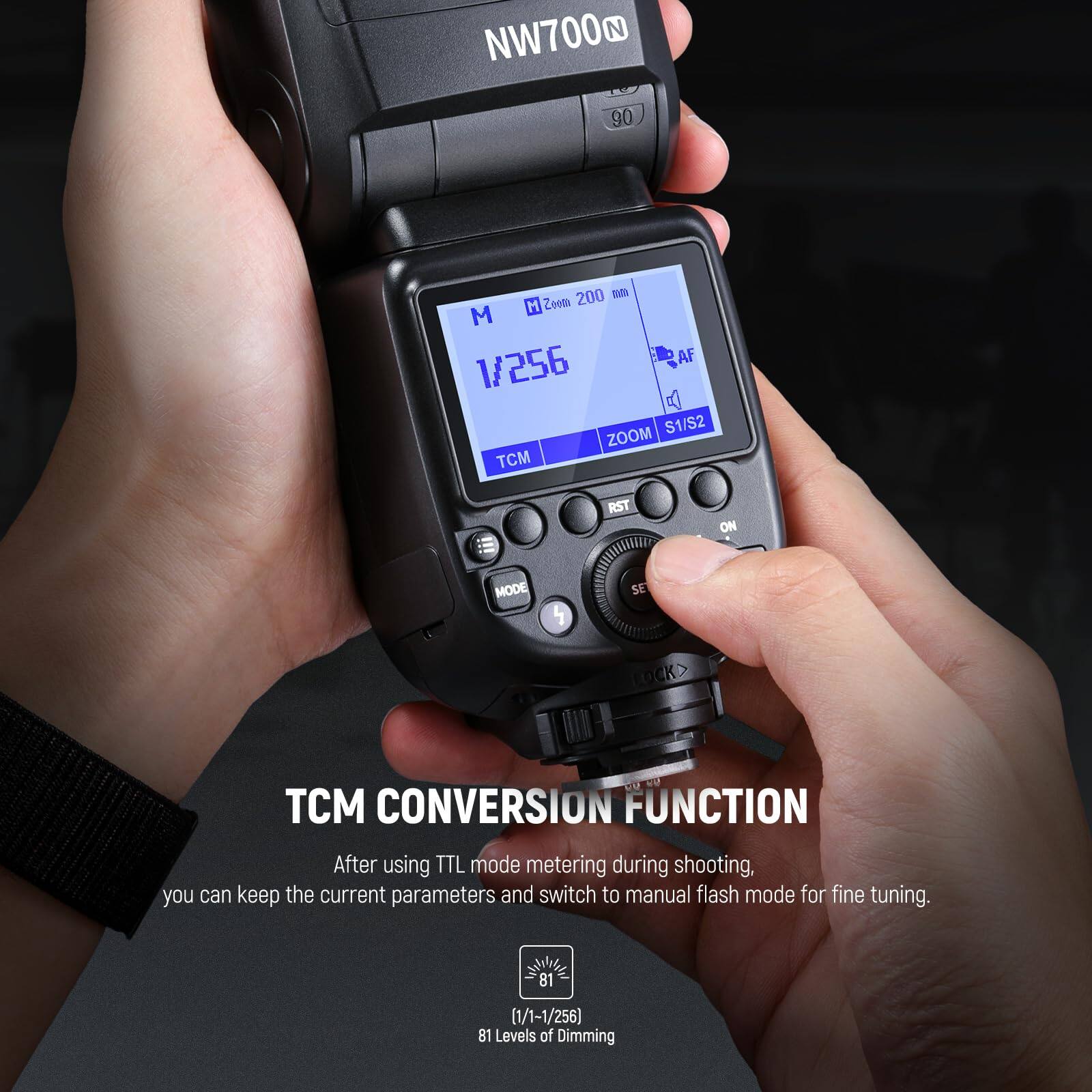 NW700N  
90  
200 mm  
M Zoom M AF  
1/256  
S1/S2  
ZOOM  
TCM  
RST  
ON  
MODE 4  
SE LOCK  
TCM  
CONVERSION FUNCTION  

After using TTL mode metering during shooting, you can keep the current parameters and switch to manual flash mode for fine tuning.  
81 (1/1-1/256)  
81 Levels of Dimming