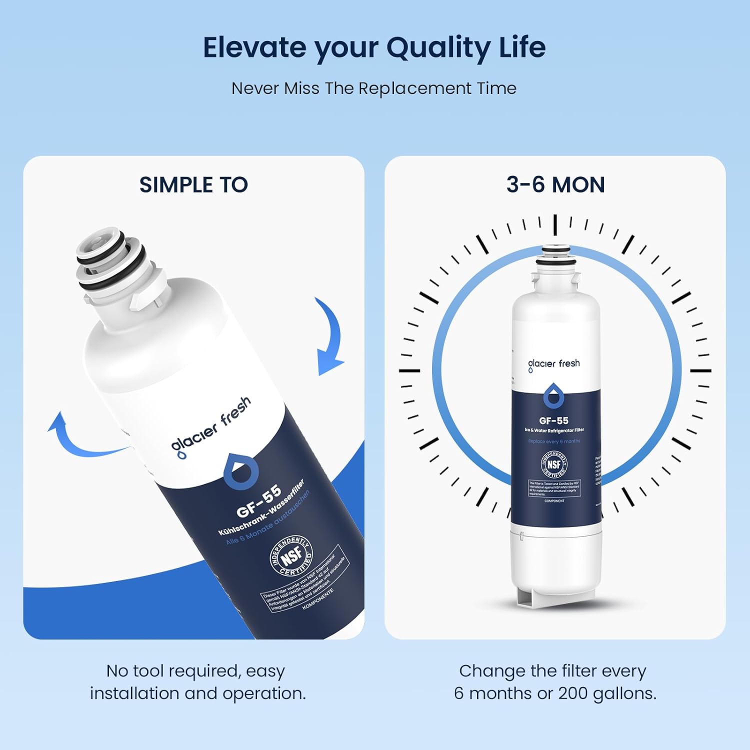 Elevate your Quality Life  
Never Miss The Replacement Time  

SIMPLE TO  
No tool required, easy installation and operation.  

3-6 MON  
Change the filter every 6 months or 200 gallons.  

glacier fresh  
GF-55  
Kühlschrank-Wasserfilter  
Alle Monate austauschen  

NSF  
CERTIFIED  

COMPONENTE