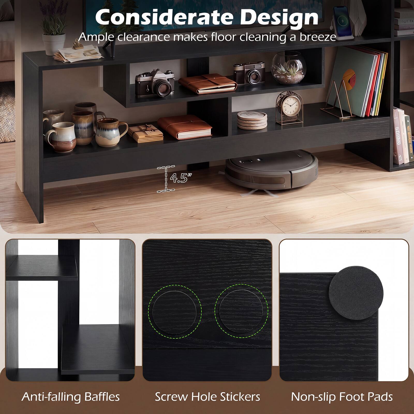 Considerate Design  
Ample clearance makes floor cleaning a breeze  

- 4.5" Anti-falling Baffles  
- Screw Hole Stickers  
- Non-slip Foot Pads