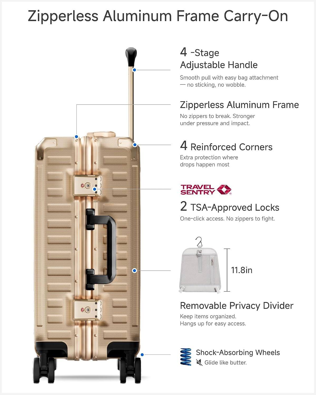 Zipperless Aluminum Frame Carry-On

4-Stage Adjustable Handle
Smooth pull with easy bag attachment - no sticking, no wobble.

Zipperless Aluminum Frame
No zippers to break. Stronger under pressure and impact.

4 Reinforced Corners
Extra protection where drops happen most.

TRAVEL SENTRY 2 TSA-Approved Locks
One-click access. No zippers to fight.

11.8in Removable Privacy Divider
Keep items organized. Hangs up for easy access.

Shock-Absorbing Wheels
Glide like butter.