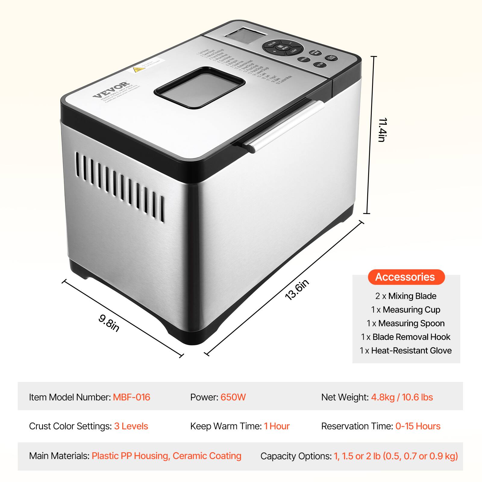 VEVOR

Sof Bread

Quester how - 16 = who 8.800 e

THE
GLU

11.4in
9.8in
13.6in

Accessories: 2 X Mixing Blade, 1 X Measuring Cup, 1 X Measuring Spoon, 1 X Blade Removal Hook, 1 X Heat-Resistant Glove

Item Model Number: MBF-016
Power: 650W
Net Weight: 4.8kg / 10.6 lbs
Crust Color Settings: 3 Levels
Keep Warm Time: 1 Hour
Reservation Time: 0-15 Hours
Main Materials: Plastic PP Housing, Ceramic Coating
Capacity Options: 1, 1.5 or 2 lb (0.5, 0.7 or 0.9 kg)
