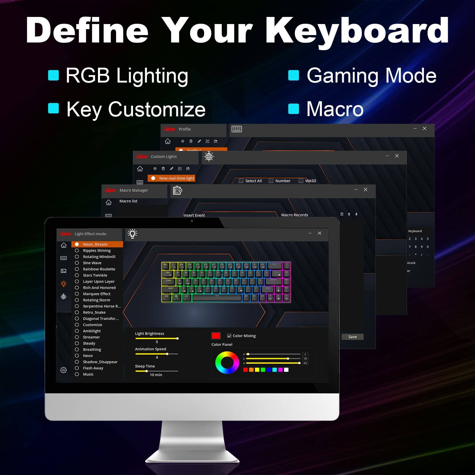 Define Your Keyboard

- RGB Lighting
- Gaming Mode
- Key Customize
- Macro

Profile
- Custom Lights
- Macro Manager
- Macro Records

Light Effect Mode
- Neon Stream
- Ripples Shining
- Rotating Windmill
- Sine Wave
- Rainbow Roulette
- Stars Twinkle
- Rich and Honored
- Marquee Effect
- Rotating Storm
- Serpentine Horse
- Neon_Snake
- Custom Animation
- Ambient
- Streamer
- Steady
- Breathing
- Shadow Disappear
- Flash Away
- Music

Light Brightness: 5
Animation Speed: 4
Sleep Time: 10 min

Color Mixing
Color Panel

Save