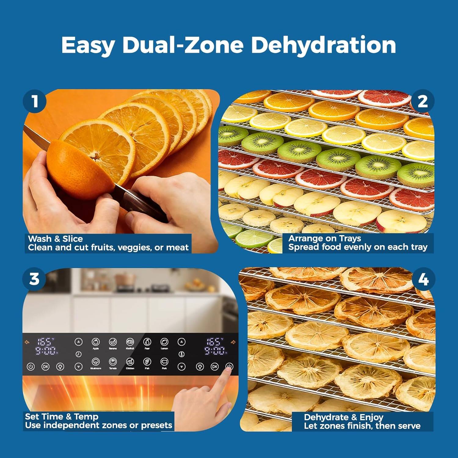 Easy Dual-Zone Dehydration

1. Wash & Slice
   Clean and cut fruits, veggies, or meat

2. Arrange on Trays
   Spread food evenly on each tray

3. Set Time & Temp
   Use independent zones or presets

4. Dehydrate & Enjoy
   Let zones finish, then serve