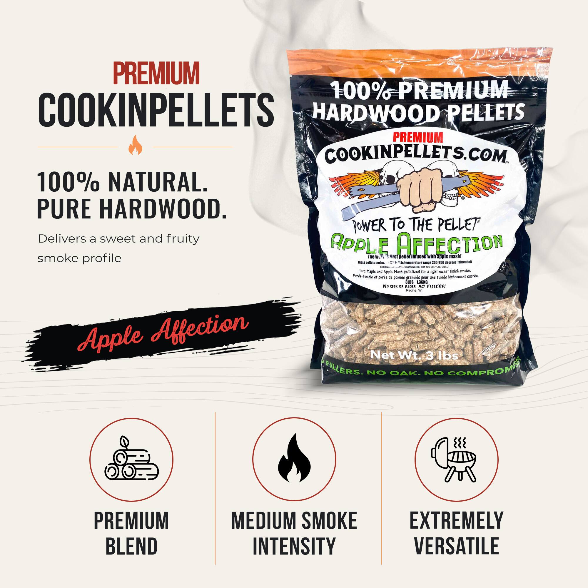 PREMIUM 100% PREMIUM COOKINPELLETS HARDWOOD PELLETS PREMIUM COOKINPELLETS.COM 100% NATURAL. PURE HARDWOOD. POWER TO THE PELLET Delivers a sweet and fruity APPLE AFFECTION smoke profile. Apple Affection Net Wt 3 lbs FILLERS. NO OAK. NO COMPROMISE! PREMIUM BLEND MEDIUM SMOKE INTENSITY EXTREMELY VERSATILE