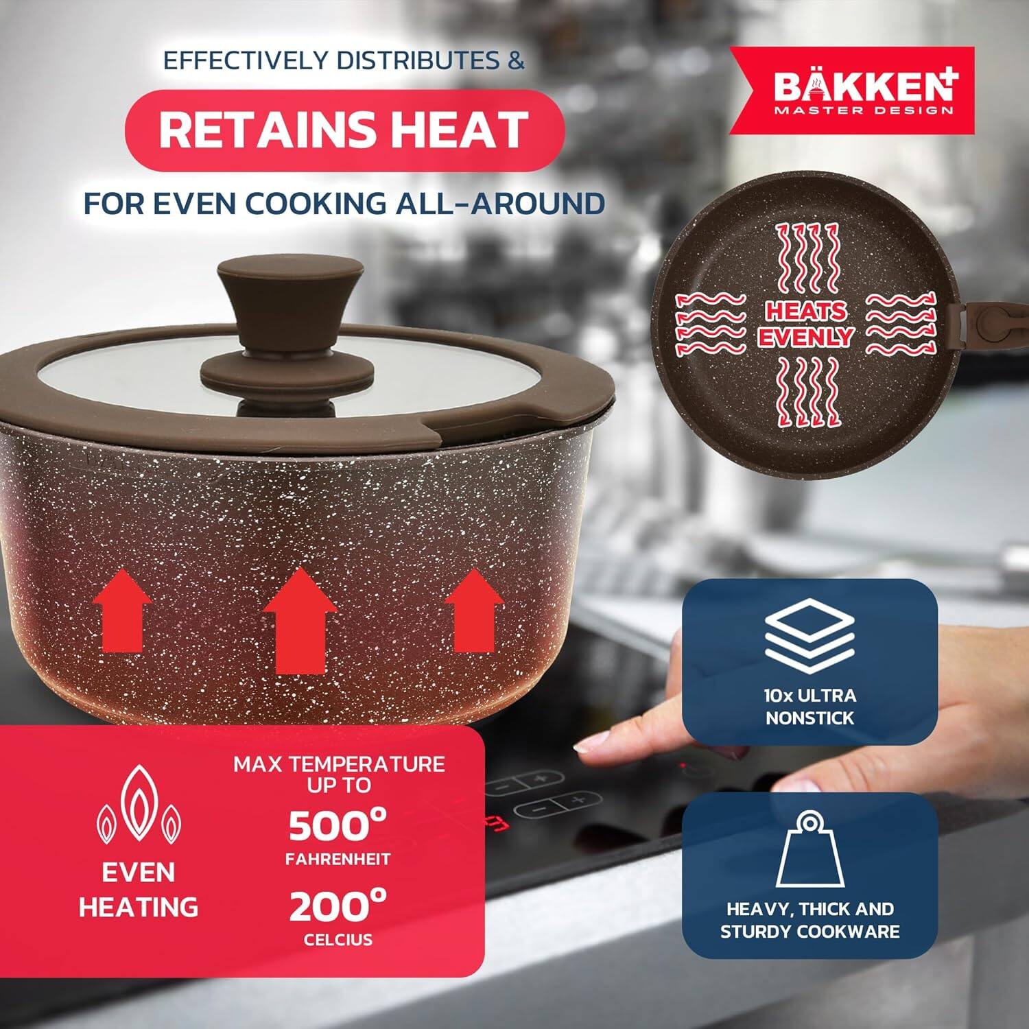 EFFECTIVELY DISTRIBUTES &  
RETAINS HEAT  
FOR EVEN COOKING ALL-AROUND  

HEATS EVENLY  

MAX TEMPERATURE UP TO  
500° FAHRENHEIT  
200° CELCIUS  

EVEN HEATING  

10x ULTRA NONSTICK  

HEAVY, THICK AND STURDY COOKWARE  

BÄKKEN  
MASTER DESIGN